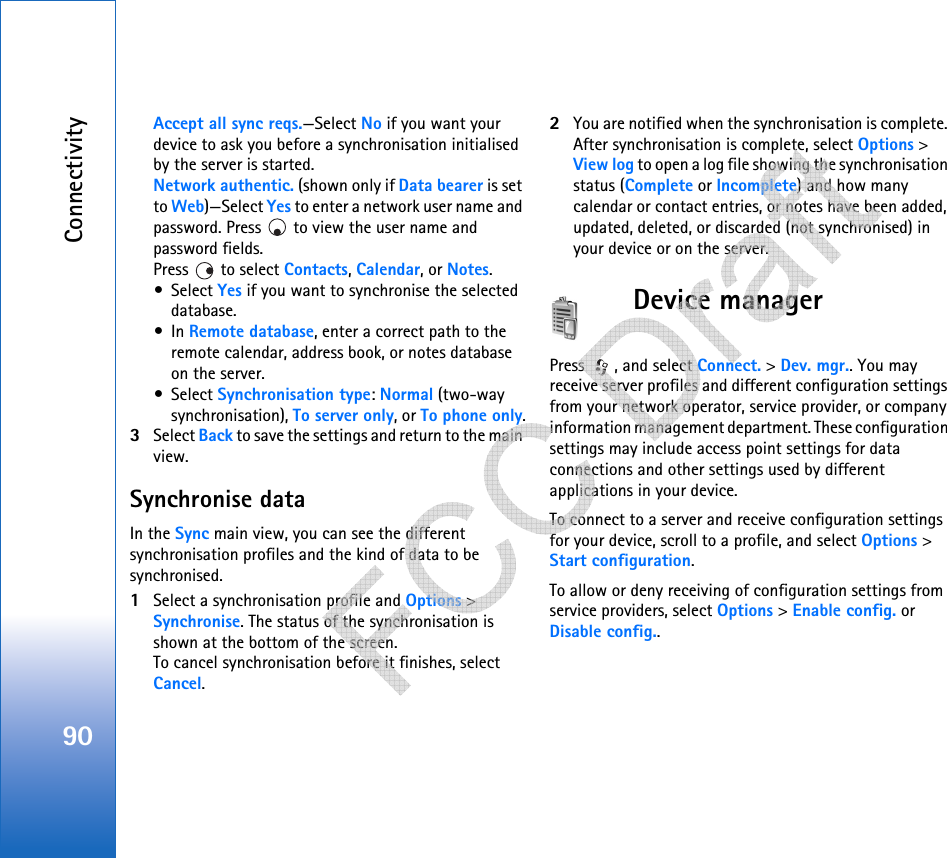 Connectivity90Accept all sync reqs.—Select No if you want your device to ask you before a synchronisation initialised by the server is started.Network authentic. (shown only if Data bearer is set to Web)—Select Yes to enter a network user name and password. Press   to view the user name and password fields.Press   to select Contacts, Calendar, or Notes.•Select Yes if you want to synchronise the selected database.•In Remote database, enter a correct path to the remote calendar, address book, or notes database on the server.•Select Synchronisation type: Normal (two-way synchronisation), To server only, or To phone only.3Select Back to save the settings and return to the main view.Synchronise dataIn the Sync main view, you can see the different synchronisation profiles and the kind of data to be synchronised.1Select a synchronisation profile and Options &gt; Synchronise. The status of the synchronisation is shown at the bottom of the screen.To cancel synchronisation before it finishes, select Cancel.2You are notified when the synchronisation is complete. After synchronisation is complete, select Options &gt; View log to open a log file showing the synchronisation status (Complete or Incomplete) and how many calendar or contact entries, or notes have been added, updated, deleted, or discarded (not synchronised) in your device or on the server.Device managerPress  , and select Connect. &gt; Dev. mgr.. You may receive server profiles and different configuration settings from your network operator, service provider, or company information management department. These configuration settings may include access point settings for data connections and other settings used by different applications in your device. To connect to a server and receive configuration settings for your device, scroll to a profile, and select Options &gt; Start configuration.To allow or deny receiving of configuration settings from service providers, select Options &gt; Enable config. or Disable config..   