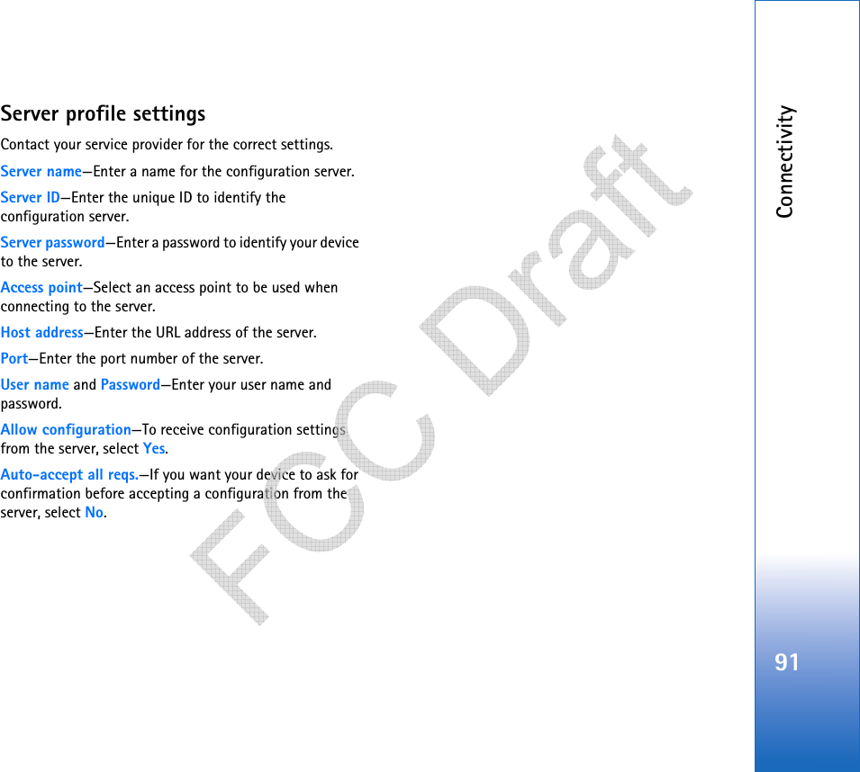 Connectivity91Server profile settingsContact your service provider for the correct settings. Server name—Enter a name for the configuration server.Server ID—Enter the unique ID to identify the configuration server.Server password—Enter a password to identify your device to the server.Access point—Select an access point to be used when connecting to the server.Host address—Enter the URL address of the server.Port—Enter the port number of the server.User name and Password—Enter your user name and password.Allow configuration—To receive configuration settings from the server, select Yes.Auto-accept all reqs.—If you want your device to ask for confirmation before accepting a configuration from the server, select No.   