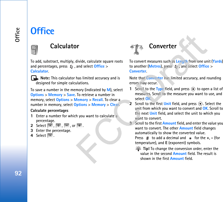 Office92OfficeCalculatorTo add, substract, multiply, divide, calculate square roots and percentages, press  , and select Office &gt; Calculator. Note: This calculator has limited accuracy and is designed for simple calculations.To save a number in the memory (indicated by M), select Options &gt; Memory &gt; Save. To retrieve a number in memory, select Options &gt; Memory &gt; Recall. To clear a number in memory, select Options &gt; Memory &gt; Clear.Calculate percentages1Enter a number for which you want to calculate a percentage.2Select , , , or .3Enter the percentage.4Select .ConverterTo convert measures such as Length from one unit (Yards) to another (Metres), press  , and select Office &gt; Converter.Note that Converter has limited accuracy, and rounding errors may occur.1Scroll to the Type field, and press   to open a list of measures. Scroll to the measure you want to use, and select OK.2Scroll to the first Unit field, and press  . Select the unit from which you want to convert and OK. Scroll to the next Unit field, and select the unit to which you want to convert.3Scroll to the first Amount field, and enter the value you want to convert. The other Amount field changes automatically to show the converted value.Press   to add a decimal and   for the +, - (for temperature), and E (exponent) symbols. Tip! To change the conversion order, enter the value in the second Amount field. The result is shown in the first Amount field.   