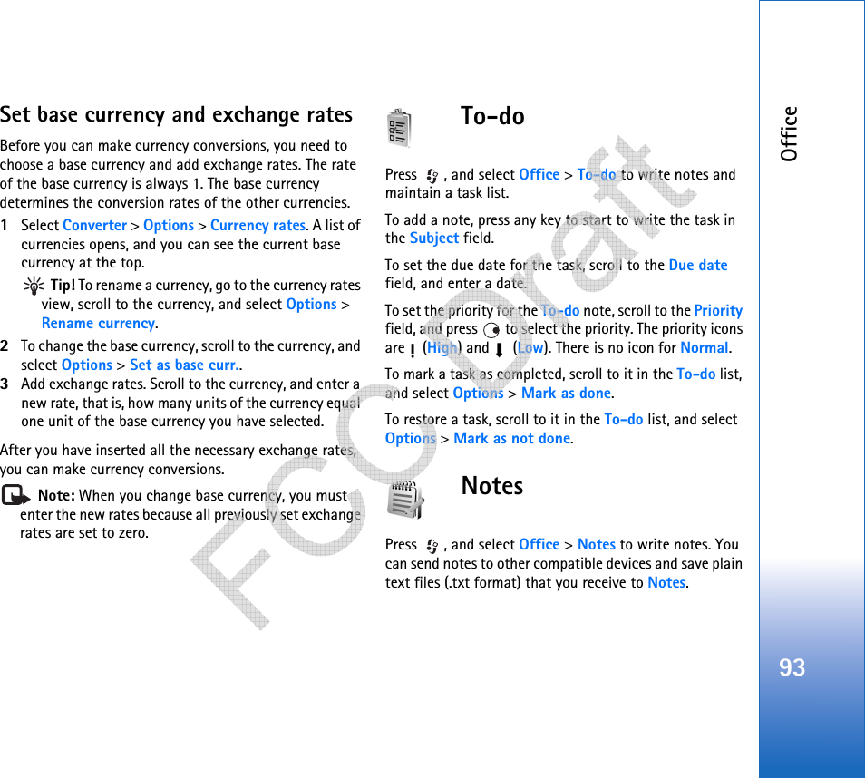 Office93Set base currency and exchange ratesBefore you can make currency conversions, you need to choose a base currency and add exchange rates. The rate of the base currency is always 1. The base currency determines the conversion rates of the other currencies.1Select Converter &gt; Options &gt; Currency rates. A list of currencies opens, and you can see the current base currency at the top. Tip! To rename a currency, go to the currency rates view, scroll to the currency, and select Options &gt; Rename currency.2To change the base currency, scroll to the currency, and select Options &gt; Set as base curr..3Add exchange rates. Scroll to the currency, and enter a new rate, that is, how many units of the currency equal one unit of the base currency you have selected.After you have inserted all the necessary exchange rates, you can make currency conversions. Note: When you change base currency, you must enter the new rates because all previously set exchange rates are set to zero. To-doPress , and select Office &gt; To-do to write notes and maintain a task list.To add a note, press any key to start to write the task in the Subject field.To set the due date for the task, scroll to the Due date field, and enter a date.To set the priority for the To-do note, scroll to the Priority field, and press   to select the priority. The priority icons are  (High) and   (Low). There is no icon for Normal.To mark a task as completed, scroll to it in the To-do list, and select Options &gt; Mark as done.To restore a task, scroll to it in the To-do list, and select Options &gt; Mark as not done.NotesPress , and select Office &gt; Notes to write notes. You can send notes to other compatible devices and save plain text files (.txt format) that you receive to Notes.    
