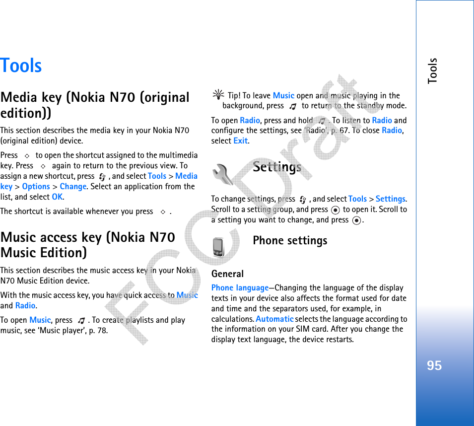 Tools95ToolsMedia key (Nokia N70 (original edition))This section describes the media key in your Nokia N70 (original edition) device.Press   to open the shortcut assigned to the multimedia key. Press   again to return to the previous view. To assign a new shortcut, press  , and select Tools &gt; Media key &gt; Options &gt; Change. Select an application from the list, and select OK.The shortcut is available whenever you press  .Music access key (Nokia N70 Music Edition)This section describes the music access key in your Nokia N70 Music Edition device.With the music access key, you have quick access to Music and Radio.To open Music, press  . To create playlists and play music, see ‘Music player’, p. 78.  Tip! To leave Music open and music playing in the background, press   to return to the standby mode. To open Radio, press and hold  . To listen to Radio and configure the settings, see ‘Radio’, p. 67. To close Radio, select Exit.SettingsTo change settings, press  , and select Tools &gt; Settings. Scroll to a setting group, and press   to open it. Scroll to a setting you want to change, and press  .Phone settingsGeneralPhone language—Changing the language of the display texts in your device also affects the format used for date and time and the separators used, for example, in calculations. Automatic selects the language according to the information on your SIM card. After you change the display text language, the device restarts.   