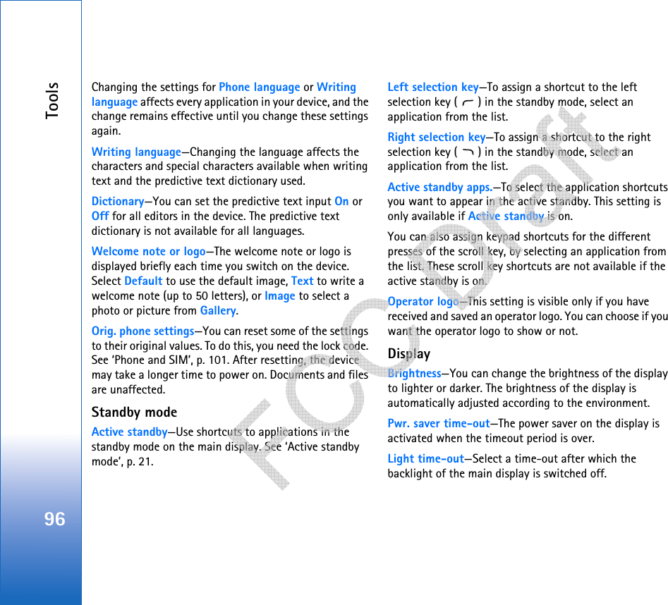 Tools96Changing the settings for Phone language or Writing language affects every application in your device, and the change remains effective until you change these settings again.Writing language—Changing the language affects the characters and special characters available when writing text and the predictive text dictionary used.Dictionary—You can set the predictive text input On or Off for all editors in the device. The predictive text dictionary is not available for all languages.Welcome note or logo—The welcome note or logo is displayed briefly each time you switch on the device. Select Default to use the default image, Text to write a welcome note (up to 50 letters), or Image to select a photo or picture from Gallery.Orig. phone settings—You can reset some of the settings to their original values. To do this, you need the lock code. See ‘Phone and SIM’, p. 101. After resetting, the device may take a longer time to power on. Documents and files are unaffected.Standby modeActive standby—Use shortcuts to applications in the standby mode on the main display. See ‘Active standby mode’, p. 21.Left selection key—To assign a shortcut to the left selection key ( ) in the standby mode, select an application from the list.Right selection key—To assign a shortcut to the right selection key ( ) in the standby mode, select an application from the list.Active standby apps.—To select the application shortcuts you want to appear in the active standby. This setting is only available if Active standby is on.You can also assign keypad shortcuts for the different presses of the scroll key, by selecting an application from the list. These scroll key shortcuts are not available if the active standby is on.Operator logo—This setting is visible only if you have received and saved an operator logo. You can choose if you want the operator logo to show or not.DisplayBrightness—You can change the brightness of the display to lighter or darker. The brightness of the display is automatically adjusted according to the environment.Pwr. saver time-out—The power saver on the display is activated when the timeout period is over. Light time-out—Select a time-out after which the backlight of the main display is switched off.   