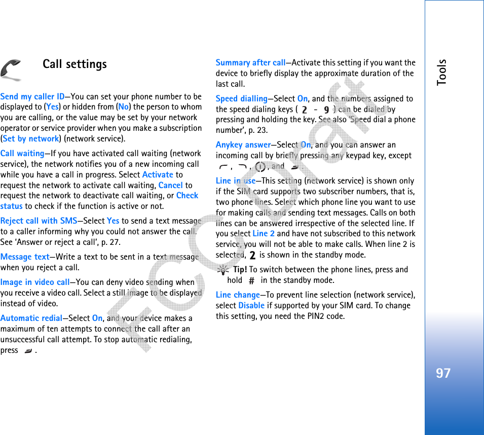 Tools97Call settingsSend my caller ID—You can set your phone number to be displayed to (Yes) or hidden from (No) the person to whom you are calling, or the value may be set by your network operator or service provider when you make a subscription (Set by network) (network service).Call waiting—If you have activated call waiting (network service), the network notifies you of a new incoming call while you have a call in progress. Select Activate to request the network to activate call waiting, Cancel to request the network to deactivate call waiting, or Check status to check if the function is active or not.Reject call with SMS—Select Yes to send a text message to a caller informing why you could not answer the call. See ‘Answer or reject a call’, p. 27.Message text—Write a text to be sent in a text message when you reject a call.Image in video call—You can deny video sending when you receive a video call. Select a still image to be displayed instead of video.Automatic redial—Select On, and your device makes a maximum of ten attempts to connect the call after an unsuccessful call attempt. To stop automatic redialing, press .Summary after call—Activate this setting if you want the device to briefly display the approximate duration of the last call.Speed dialling—Select On, and the numbers assigned to the speed dialing keys (  -  ) can be dialed by pressing and holding the key. See also ‘Speed dial a phone number’, p. 23.Anykey answer—Select On, and you can answer an incoming call by briefly pressing any keypad key, except , , , and .Line in use—This setting (network service) is shown only if the SIM card supports two subscriber numbers, that is, two phone lines. Select which phone line you want to use for making calls and sending text messages. Calls on both lines can be answered irrespective of the selected line. If you select Line 2 and have not subscribed to this network service, you will not be able to make calls. When line 2 is selected,   is shown in the standby mode. Tip! To switch between the phone lines, press and hold   in the standby mode.Line change—To prevent line selection (network service), select Disable if supported by your SIM card. To change this setting, you need the PIN2 code.   