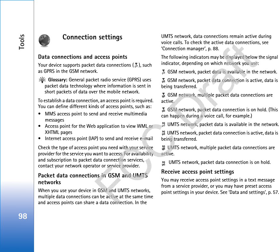 Tools98Connection settingsData connections and access pointsYour device supports packet data connections ( ), such as GPRS in the GSM network. Glossary: General packet radio service (GPRS) uses packet data technology where information is sent in short packets of data over the mobile network.To establish a data connection, an access point is required. You can define different kinds of access points, such as: • MMS access point to send and receive multimedia messages • Access point for the Web application to view WML or XHTML pages• Internet access point (IAP) to send and receive e-mail Check the type of access point you need with your service provider for the service you want to access. For availability and subscription to packet data connection services, contact your network operator or service provider.Packet data connections in GSM and UMTS networksWhen you use your device in GSM and UMTS networks, multiple data connections can be active at the same time and access points can share a data connection. In the UMTS network, data connections remain active during voice calls. To check the active data connections, see ‘Connection manager’, p. 88.The following indicators may be displayed below the signal indicator, depending on which network you use: GSM network, packet data is available in the network. GSM network, packet data connection is active, data is being transferred. GSM network, multiple packet data connections are active. GSM network, packet data connection is on hold. (This can happen during a voice call, for example.) UMTS network, packet data is available in the network. UMTS network, packet data connection is active, data is being transferred. UMTS network, multiple packet data connections are active. UMTS network, packet data connection is on hold.Receive access point settingsYou may receive access point settings in a text message from a service provider, or you may have preset access point settings in your device. See ‘Data and settings’, p. 57.   