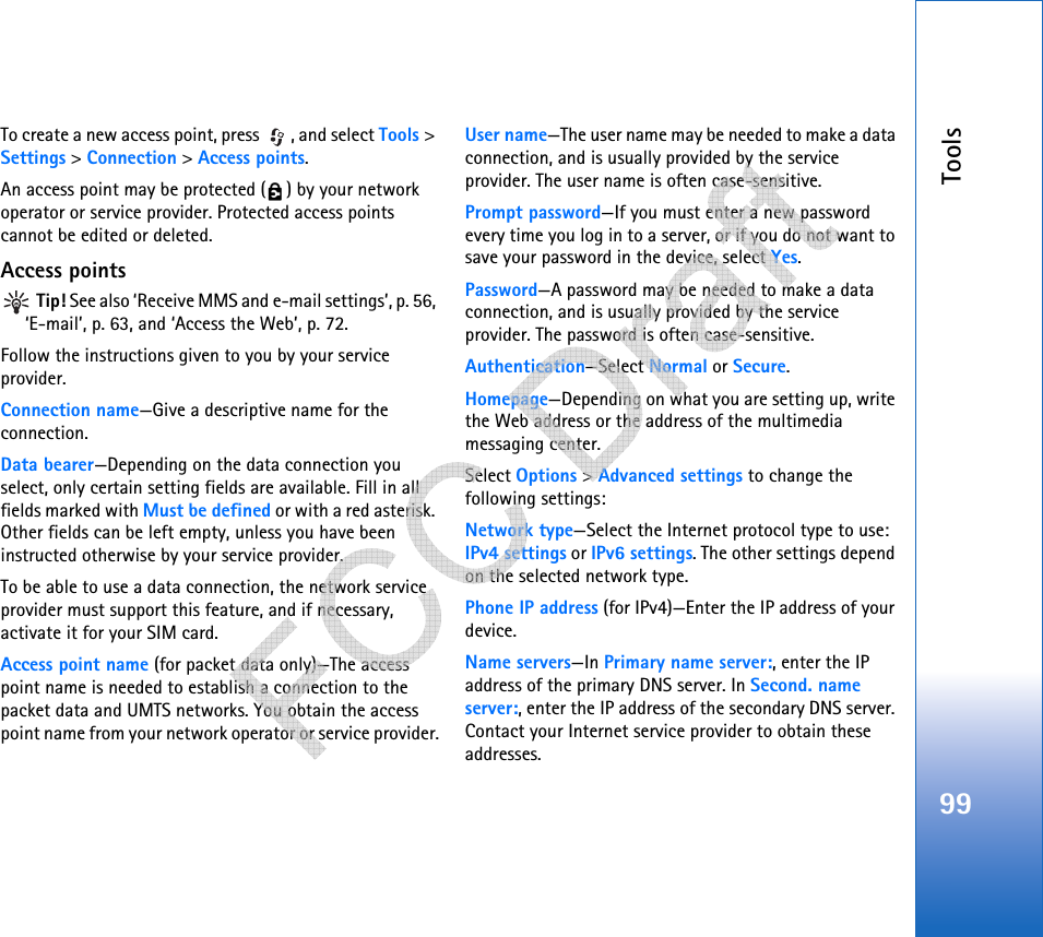 Tools99To create a new access point, press  , and select Tools &gt; Settings &gt; Connection &gt; Access points.An access point may be protected ( ) by your network operator or service provider. Protected access points cannot be edited or deleted.Access points Tip! See also ‘Receive MMS and e-mail settings’, p. 56, ‘E-mail’, p. 63, and ‘Access the Web’, p. 72.Follow the instructions given to you by your service provider.Connection name—Give a descriptive name for the connection.Data bearer—Depending on the data connection you select, only certain setting fields are available. Fill in all fields marked with Must be defined or with a red asterisk. Other fields can be left empty, unless you have been instructed otherwise by your service provider.To be able to use a data connection, the network service provider must support this feature, and if necessary, activate it for your SIM card.Access point name (for packet data only)—The access point name is needed to establish a connection to the packet data and UMTS networks. You obtain the access point name from your network operator or service provider.User name—The user name may be needed to make a data connection, and is usually provided by the service provider. The user name is often case-sensitive.Prompt password—If you must enter a new password every time you log in to a server, or if you do not want to save your password in the device, select Yes.Password—A password may be needed to make a data connection, and is usually provided by the service provider. The password is often case-sensitive.Authentication—Select Normal or Secure.Homepage—Depending on what you are setting up, write the Web address or the address of the multimedia messaging center.Select Options &gt; Advanced settings to change the following settings:Network type—Select the Internet protocol type to use: IPv4 settings or IPv6 settings. The other settings depend on the selected network type.Phone IP address (for IPv4)—Enter the IP address of your device. Name servers—In Primary name server:, enter the IP address of the primary DNS server. In Second. name server:, enter the IP address of the secondary DNS server. Contact your Internet service provider to obtain these addresses.   