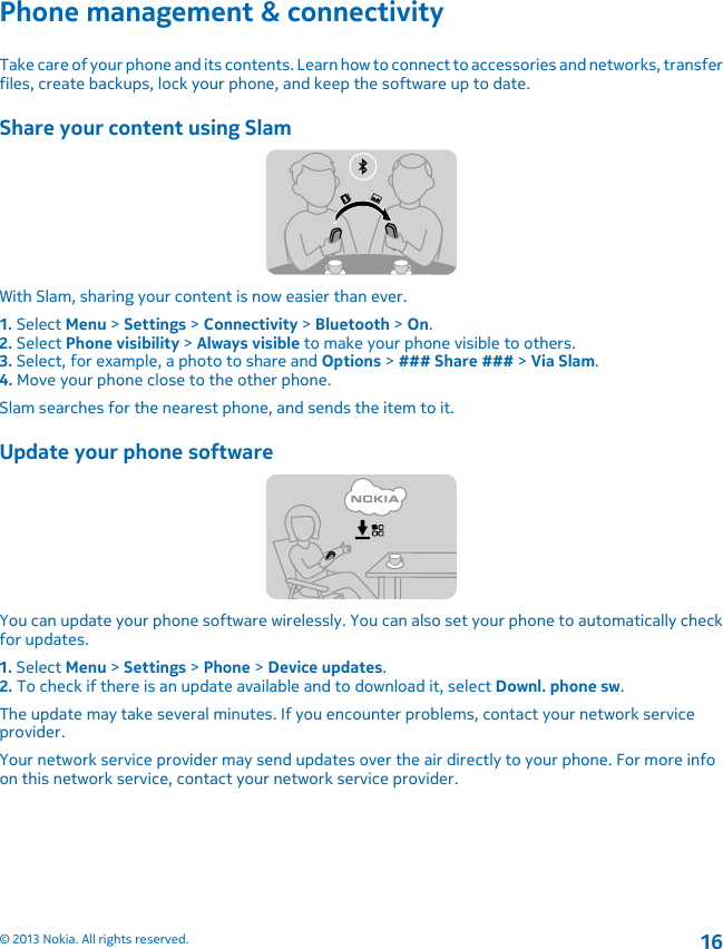 Phone management &amp; connectivityTake care of your phone and its contents. Learn how to connect to accessories and networks, transferfiles, create backups, lock your phone, and keep the software up to date.Share your content using SlamWith Slam, sharing your content is now easier than ever.1. Select Menu &gt; Settings &gt; Connectivity &gt; Bluetooth &gt; On.2. Select Phone visibility &gt; Always visible to make your phone visible to others.3. Select, for example, a photo to share and Options &gt; ### Share ### &gt; Via Slam.4. Move your phone close to the other phone.Slam searches for the nearest phone, and sends the item to it.Update your phone softwareYou can update your phone software wirelessly. You can also set your phone to automatically checkfor updates.1. Select Menu &gt; Settings &gt; Phone &gt; Device updates.2. To check if there is an update available and to download it, select Downl. phone sw.The update may take several minutes. If you encounter problems, contact your network serviceprovider.Your network service provider may send updates over the air directly to your phone. For more infoon this network service, contact your network service provider.© 2013 Nokia. All rights reserved.16