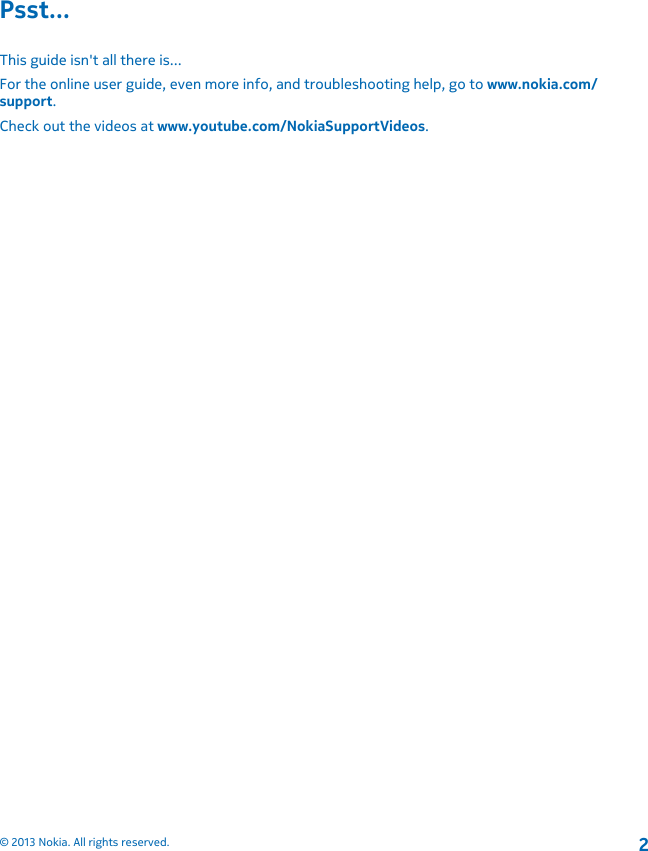 Psst...This guide isn&apos;t all there is...For the online user guide, even more info, and troubleshooting help, go to www.nokia.com/support.Check out the videos at www.youtube.com/NokiaSupportVideos.© 2013 Nokia. All rights reserved.2