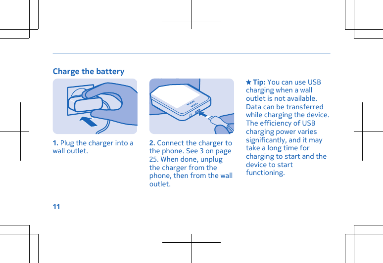 Charge the battery1. Plug the charger into awall outlet. 2. Connect the charger tothe phone. See 3 on page25. When done, unplugthe charger from thephone, then from the walloutlet. Tip: You can use USBcharging when a walloutlet is not available.Data can be transferredwhile charging the device.The efficiency of USBcharging power variessignificantly, and it maytake a long time forcharging to start and thedevice to startfunctioning.11