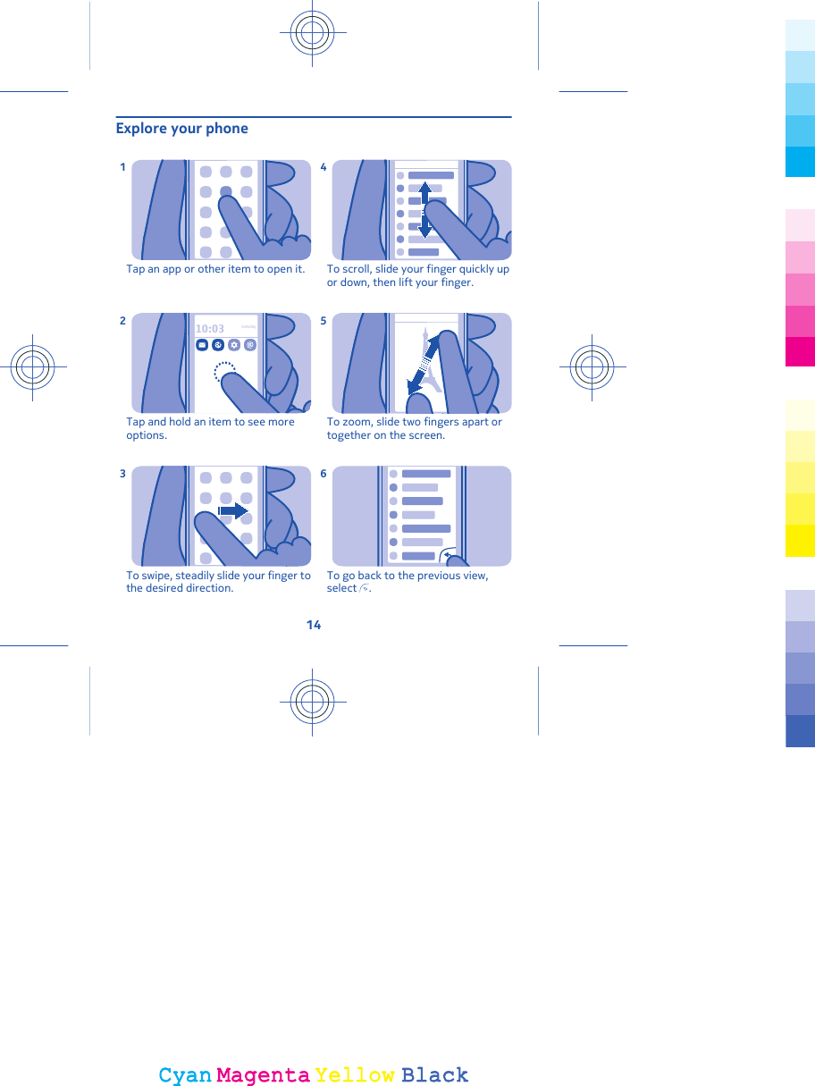 Explore your phoneTap an app or other item to open it.110:03tuesdayTap and hold an item to see moreoptions.2To swipe, steadily slide your finger tothe desired direction.3To scroll, slide your finger quickly upor down, then lift your finger.4To zoom, slide two fingers apart ortogether on the screen.5To go back to the previous view,select  .614CyanCyanMagentaMagentaYellowYellowBlackBlack