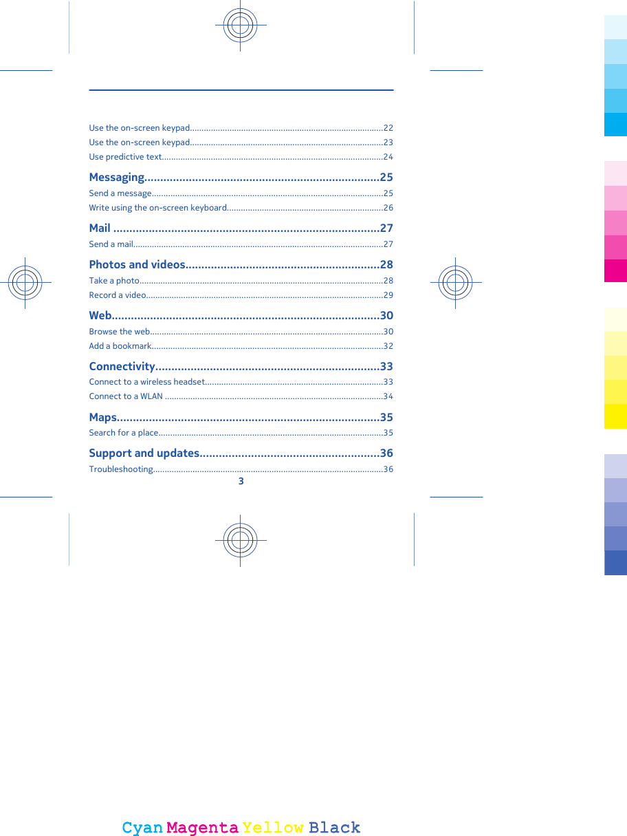 Use the on-screen keypad...................................................................................22Use the on-screen keypad...................................................................................23Use predictive text...............................................................................................24Messaging..........................................................................25Send a message...................................................................................................25Write using the on-screen keyboard...................................................................26Mail ...................................................................................27Send a mail...........................................................................................................27Photos and videos.............................................................28Take a photo.........................................................................................................28Record a video......................................................................................................29Web....................................................................................30Browse the web....................................................................................................30Add a bookmark...................................................................................................32Connectivity......................................................................33Connect to a wireless headset............................................................................33Connect to a WLAN ..............................................................................................34Maps..................................................................................35Search for a place................................................................................................35Support and updates........................................................36Troubleshooting...................................................................................................363CyanCyanMagentaMagentaYellowYellowBlackBlack