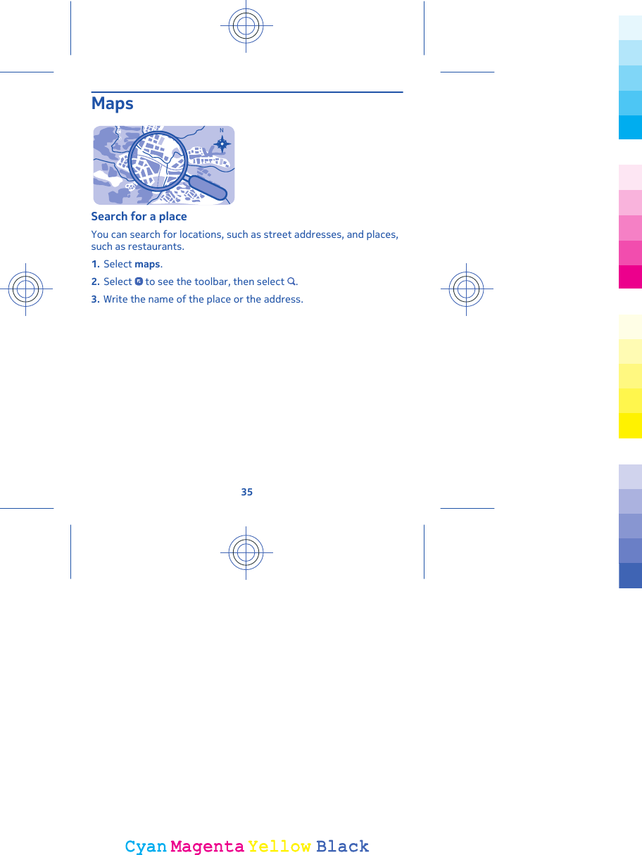 MapsNSearch for a placeYou can search for locations, such as street addresses, and places,such as restaurants.1. Select maps.2. Select   to see the toolbar, then select  .3. Write the name of the place or the address.35CyanCyanMagentaMagentaYellowYellowBlackBlack