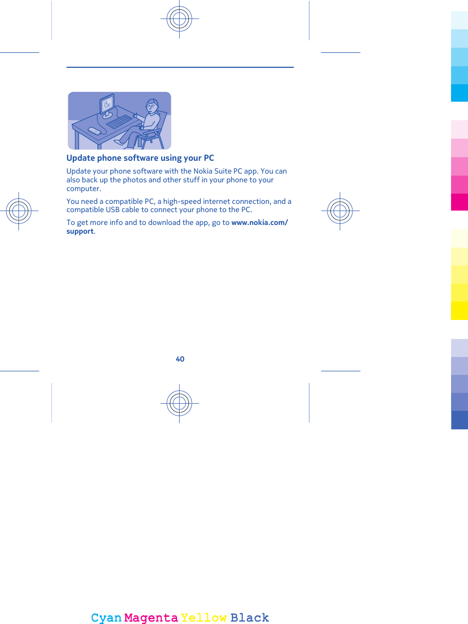Update phone software using your PCUpdate your phone software with the Nokia Suite PC app. You canalso back up the photos and other stuff in your phone to yourcomputer.You need a compatible PC, a high-speed internet connection, and acompatible USB cable to connect your phone to the PC.To get more info and to download the app, go to www.nokia.com/support.40CyanCyanMagentaMagentaYellowYellowBlackBlack