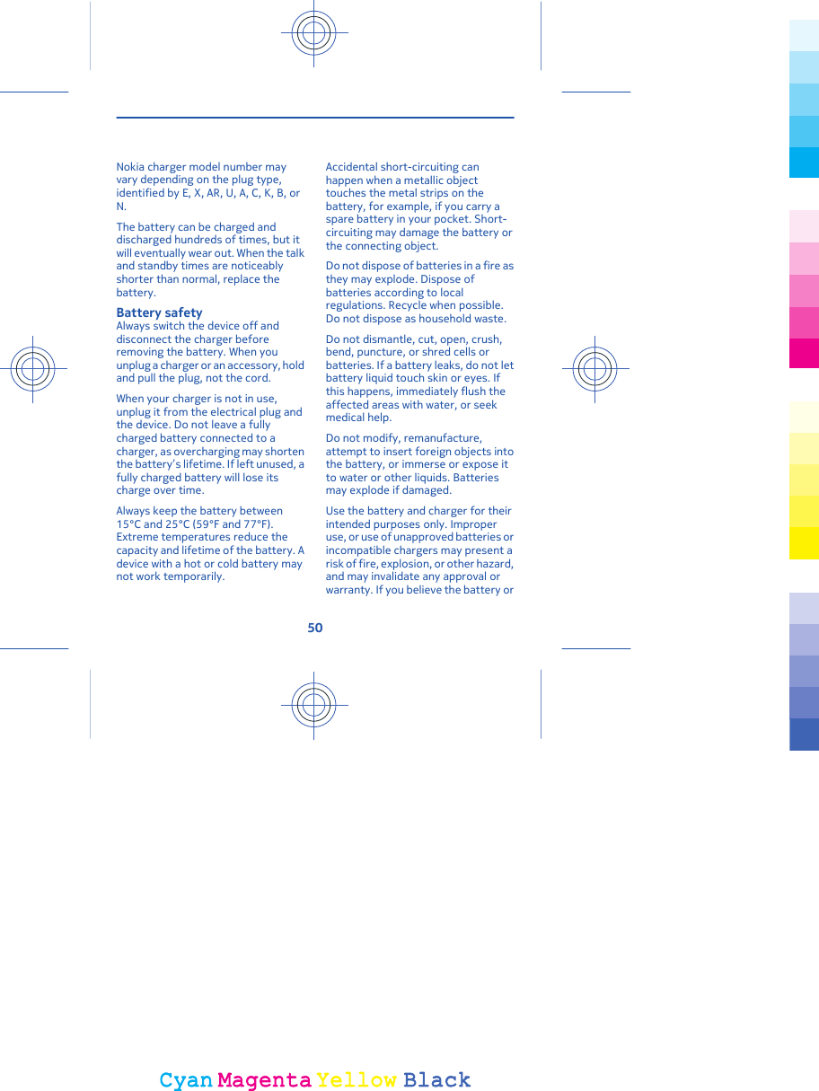 Nokia charger model number mayvary depending on the plug type,identified by E, X, AR, U, A, C, K, B, orN.The battery can be charged anddischarged hundreds of times, but itwill eventually wear out. When the talkand standby times are noticeablyshorter than normal, replace thebattery.Battery safetyAlways switch the device off anddisconnect the charger beforeremoving the battery. When youunplug a charger or an accessory, holdand pull the plug, not the cord.When your charger is not in use,unplug it from the electrical plug andthe device. Do not leave a fullycharged battery connected to acharger, as overcharging may shortenthe battery’s lifetime. If left unused, afully charged battery will lose itscharge over time.Always keep the battery between15°C and 25°C (59°F and 77°F).Extreme temperatures reduce thecapacity and lifetime of the battery. Adevice with a hot or cold battery maynot work temporarily.Accidental short-circuiting canhappen when a metallic objecttouches the metal strips on thebattery, for example, if you carry aspare battery in your pocket. Short-circuiting may damage the battery orthe connecting object.Do not dispose of batteries in a fire asthey may explode. Dispose ofbatteries according to localregulations. Recycle when possible.Do not dispose as household waste.Do not dismantle, cut, open, crush,bend, puncture, or shred cells orbatteries. If a battery leaks, do not letbattery liquid touch skin or eyes. Ifthis happens, immediately flush theaffected areas with water, or seekmedical help.Do not modify, remanufacture,attempt to insert foreign objects intothe battery, or immerse or expose itto water or other liquids. Batteriesmay explode if damaged.Use the battery and charger for theirintended purposes only. Improperuse, or use of unapproved batteries orincompatible chargers may present arisk of fire, explosion, or other hazard,and may invalidate any approval orwarranty. If you believe the battery or50CyanCyanMagentaMagentaYellowYellowBlackBlack