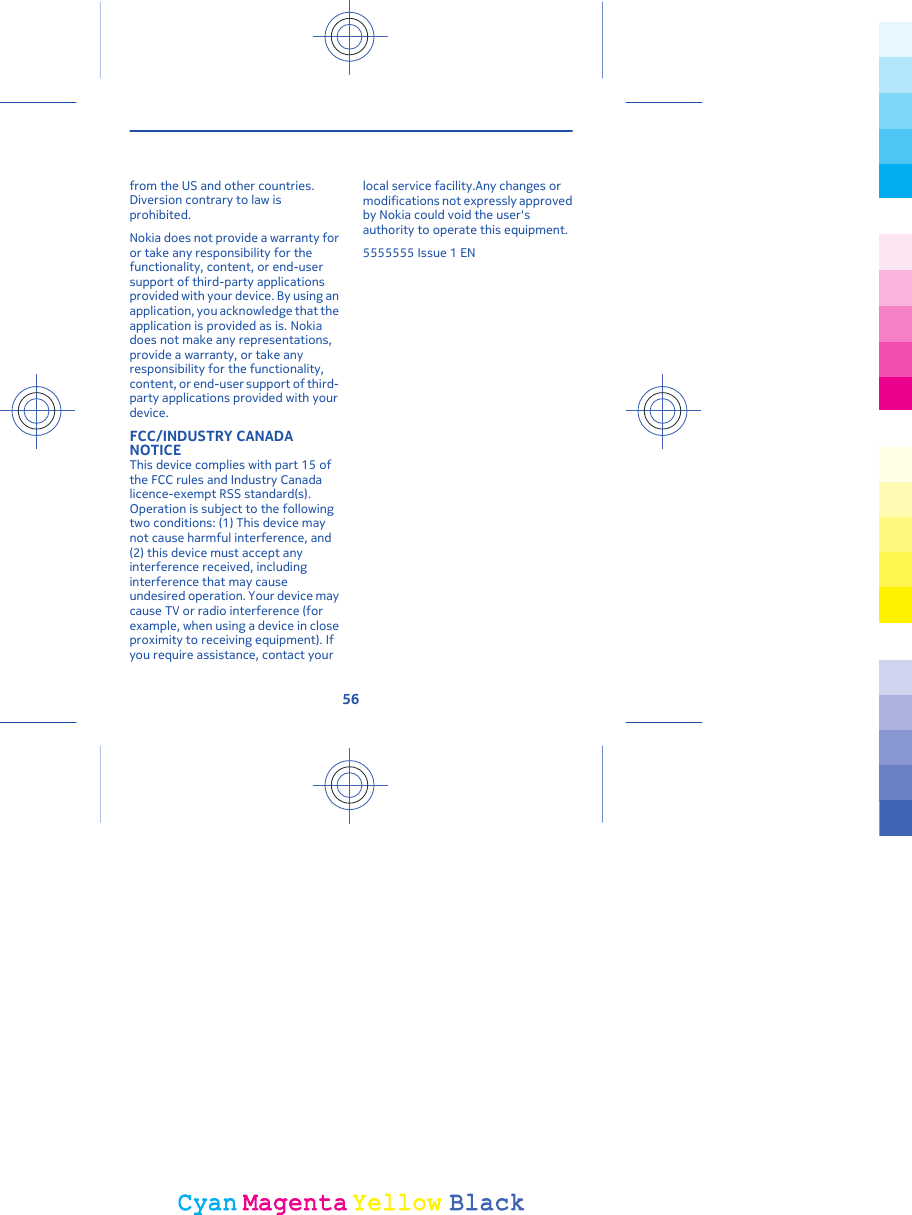 from the US and other countries.Diversion contrary to law isprohibited.Nokia does not provide a warranty foror take any responsibility for thefunctionality, content, or end-usersupport of third-party applicationsprovided with your device. By using anapplication, you acknowledge that theapplication is provided as is. Nokiadoes not make any representations,provide a warranty, or take anyresponsibility for the functionality,content, or end-user support of third-party applications provided with yourdevice.FCC/INDUSTRY CANADANOTICEThis device complies with part 15 ofthe FCC rules and Industry Canadalicence-exempt RSS standard(s).Operation is subject to the followingtwo conditions: (1) This device maynot cause harmful interference, and(2) this device must accept anyinterference received, includinginterference that may causeundesired operation. Your device maycause TV or radio interference (forexample, when using a device in closeproximity to receiving equipment). Ifyou require assistance, contact yourlocal service facility.Any changes ormodifications not expressly approvedby Nokia could void the user&apos;sauthority to operate this equipment.5555555 Issue 1 EN56CyanCyanMagentaMagentaYellowYellowBlackBlack
