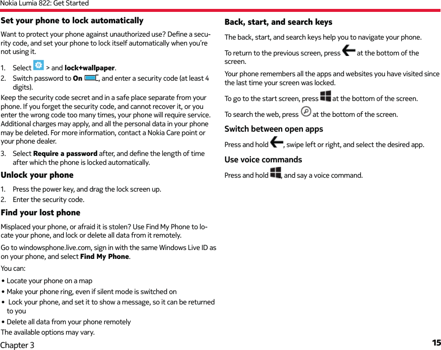 Nokia Lumia 822: Get Started15Chapter 3Set your phone to lock automatically Want to protect your phone against unauthorized use? Deﬁ ne a secu-rity code, and set your phone to lock itself automatically when you’re not using it.1. Select   &gt; and lock+wallpaper.2.  Switch password to On , and enter a security code (at least 4 digits).Keep the security code secret and in a safe place separate from your phone. If you forget the security code, and cannot recover it, or you enter the wrong code too many times, your phone will require service. Additional charges may apply, and all the personal data in your phone may be deleted. For more information, contact a Nokia Care point or your phone dealer.3. Select Require a password after, and deﬁ ne the length of time after which the phone is locked automatically.Unlock your phone1.  Press the power key, and drag the lock screen up.2.  Enter the security code.Find your lost phoneMisplaced your phone, or afraid it is stolen? Use Find My Phone to lo-cate your phone, and lock or delete all data from it remotely.Go to windowsphone.live.com, sign in with the same Windows Live ID as on your phone, and select Find My Phone.You can:• Locate your phone on a map• Make your phone ring, even if silent mode is switched on•  Lock your phone, and set it to show a message, so it can be returned to you• Delete all data from your phone remotelyThe available options may vary.Back, start, and search keysThe back, start, and search keys help you to navigate your phone. To return to the previous screen, press   at the bottom of the screen.Your phone remembers all the apps and websites you have visited since the last time your screen was locked.To go to the start screen, press   at the bottom of the screen.To search the web, press   at the bottom of the screen.Switch between open appsPress and hold  , swipe left or right, and select the desired app.Use voice commandsPress and hold  , and say a voice command.