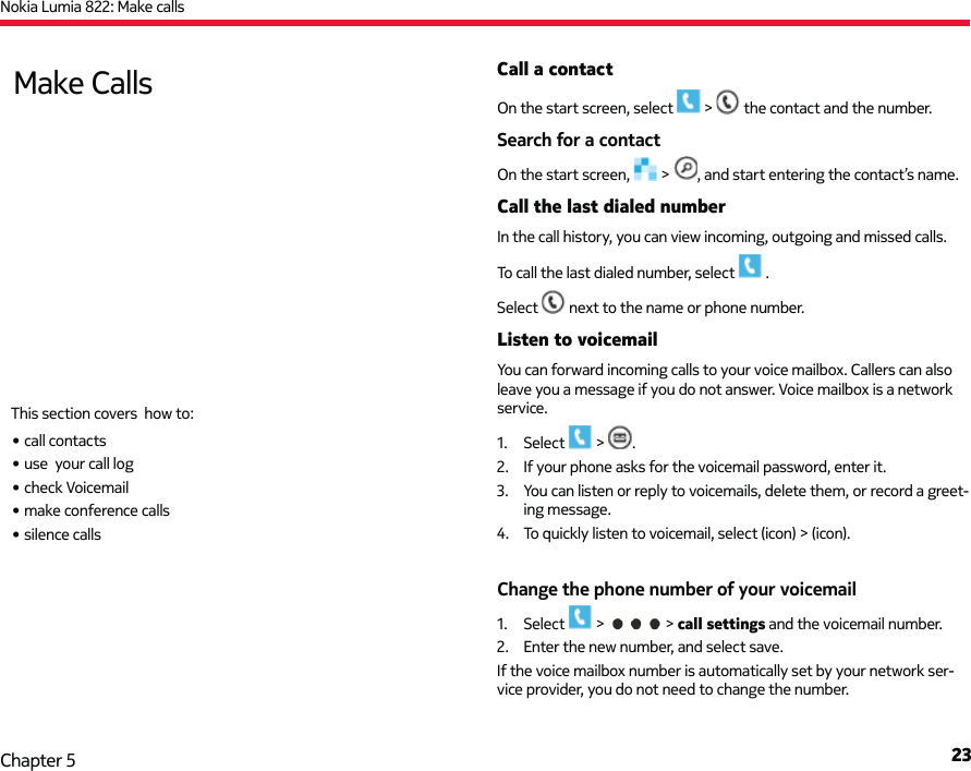 Nokia Lumia 822: Make calls23Chapter 5Call a contactOn the start screen, select   &gt;   the contact and the number.Search for a contactOn the start screen,   &gt;  , and start entering the contact’s name.Call the last dialed numberIn the call history, you can view incoming, outgoing and missed calls.To call the last dialed number, select   .Select   next to the name or phone number.Listen to voicemailYou can forward incoming calls to your voice mailbox. Callers can also leave you a message if you do not answer. Voice mailbox is a network service.1. Select  &gt;  .2.  If your phone asks for the voicemail password, enter it.3.  You can listen or reply to voicemails, delete them, or record a greet-ing message.4.  To quickly listen to voicemail, select (icon) &gt; (icon).Change the phone number of your voicemail1. Select   &gt;   &gt; call settings and the voicemail number.2.  Enter the new number, and select save.If the voice mailbox number is automatically set by your network ser-vice provider, you do not need to change the number.Make CallsThis section covers  how to:• call contacts• use  your call log• check Voicemail• make conference calls• silence calls