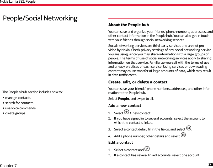 Nokia Lumia 822: People26Chapter 7About the People hubYou can save and organize your friends’ phone numbers, addresses, and other contact information in the People hub. You can also get in touch with your friends through social networking services.Social networking services are third party services and are not pro-vided by Nokia. Check privacy settings of any social networking service you are using, since you may share information with a large groups of people. The terms of use of social networking services apply to sharing information on that service. Familiarize yourself with the terms of use and privacy practices of each service. Using services or downloading content may cause transfer of large amounts of data, which may result in data traﬃ  c costs.Create, edit, or delete a contactYou can save your friends’ phone numbers, addresses, and other infor-mation to the People hub. Select People, and swipe to all.Add a new contact1. Select   &gt; new contact.2.  If you have signed in to several accounts, select the account to which the contact is linked.3.  Select a contact detail, ﬁ ll in the ﬁ elds, and select  .4.  Add a phone number, other details and select   .Edit a contact1.  Select a contact and  .2.  If a contact has several linked accounts, select one account.People/Social NetworkingThe People’s hub section includes how to:• manage contacts• search for contacts• use voice commands• create groups
