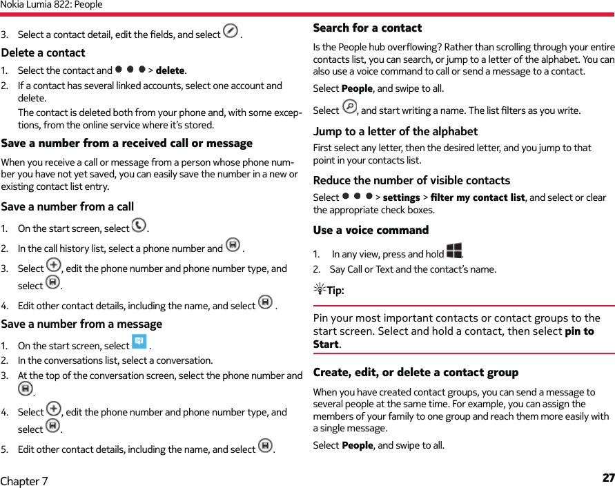 Nokia Lumia 822: People27Chapter 73.  Select a contact detail, edit the ﬁ elds, and select   .Delete a contact1.  Select the contact and   &gt; delete.2.  If a contact has several linked accounts, select one account and delete.The contact is deleted both from your phone and, with some excep-tions, from the online service where it’s stored.Save a number from a received call or messageWhen you receive a call or message from a person whose phone num-ber you have not yet saved, you can easily save the number in a new or existing contact list entry.Save a number from a call1.  On the start screen, select  .2.  In the call history list, select a phone number and   .3. Select  , edit the phone number and phone number type, and select  .4.  Edit other contact details, including the name, and select   .Save a number from a message1.  On the start screen, select   .2.  In the conversations list, select a conversation.3.  At the top of the conversation screen, select the phone number and .4. Select  , edit the phone number and phone number type, and select  .5.  Edit other contact details, including the name, and select  .Search for a contactIs the People hub overﬂ owing? Rather than scrolling through your entire contacts list, you can search, or jump to a letter of the alphabet. You can also use a voice command to call or send a message to a contact.Select People, and swipe to all.Select  , and start writing a name. The list ﬁ lters as you write.Jump to a letter of the alphabetFirst select any letter, then the desired letter, and you jump to that point in your contacts list.Reduce the number of visible contactsSelect  &gt; settings &gt; ﬁ lter my contact list, and select or clear the appropriate check boxes.Use a voice command1.   In any view, press and hold  .2.  Say Call or Text and the contact’s name.Tip: Pin your most important contacts or contact groups to the start screen. Select and hold a contact, then select pin to Start.Create, edit, or delete a contact groupWhen you have created contact groups, you can send a message to several people at the same time. For example, you can assign the members of your family to one group and reach them more easily with a single message.Select People, and swipe to all.