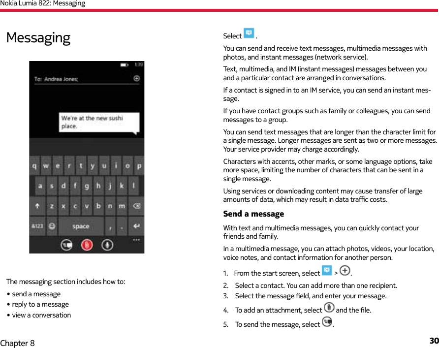 Nokia Lumia 822: Messaging30Chapter 8Select   .You can send and receive text messages, multimedia messages with photos, and instant messages (network service).Text, multimedia, and IM (instant messages) messages between you and a particular contact are arranged in conversations.If a contact is signed in to an IM service, you can send an instant mes-sage.If you have contact groups such as family or colleagues, you can send  messages to a group.You can send text messages that are longer than the character limit for a single message. Longer messages are sent as two or more messages. Your service provider may charge accordingly.Characters with accents, other marks, or some language options, take more space, limiting the number of characters that can be sent in a single message.Using services or downloading content may cause transfer of large amounts of data, which may result in data traﬃ  c costs.Send a messageWith text and multimedia messages, you can quickly contact your friends and family.In a multimedia message, you can attach photos, videos, your location, voice notes, and contact information for another person.1.  From the start screen, select   &gt;  .2.  Select a contact. You can add more than one recipient.3.  Select the message ﬁ eld, and enter your message.4.  To add an attachment, select   and the ﬁ le.5.  To send the message, select  .MessagingThe messaging section includes how to:• send a message• reply to a message• view a conversation