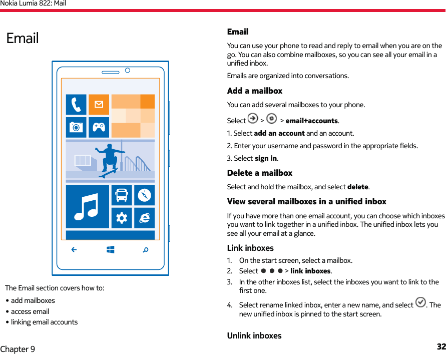 Nokia Lumia 822: Mail32Chapter 9EmailYou can use your phone to read and reply to email when you are on the go. You can also combine mailboxes, so you can see all your email in a uniﬁ ed inbox.Emails are organized into conversations.Add a mailboxYou can add several mailboxes to your phone.Select   &gt;    &gt; email+accounts.1. Select add an account and an account.2. Enter your username and password in the appropriate ﬁ elds.3. Select sign in.Delete a mailboxSelect and hold the mailbox, and select delete.View several mailboxes in a uniﬁ ed inboxIf you have more than one email account, you can choose which inboxes you want to link together in a uniﬁ ed inbox. The uniﬁ ed inbox lets you see all your email at a glance.Link inboxes1.  On the start screen, select a mailbox.2. Select   &gt; link inboxes.3.  In the other inboxes list, select the inboxes you want to link to the ﬁ rst one.4.  Select rename linked inbox, enter a new name, and select  . The new uniﬁ ed inbox is pinned to the start screen.Unlink inboxesEmailThe Email section covers how to:• add mailboxes• access email• linking email accounts