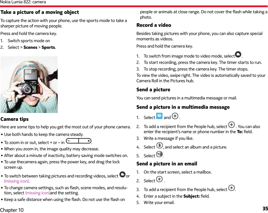 Nokia Lumia 822: camera35Chapter 10Take a picture of a moving objectTo capture the action with your phone, use the sports mode to take a sharper picture of moving people.Press and hold the camera key.1.  Switch sports mode on2. Select &gt; Scenes &gt; Sports.Camera tipsHere are some tips to help you get the most out of your phone camera.• Use both hands to keep the camera steady.• To zoom in or out, select + or – in  .• When you zoom in, the image quality may decrease.• After about a minute of inactivity, battery saving mode switches on. • To use thecamera again, press the power key, and drag the lock screen up.• To switch between taking pictures and recording videos, select  or (missing icon).• To change camera settings, such as ﬂ ash, scene modes, and resolu-tion, select (missing icon)and the setting.• Keep a safe distance when using the ﬂ ash. Do not use the ﬂ ash on people or animals at close range. Do not cover the ﬂ ash while taking a photo.Record a videoBesides taking pictures with your phone, you can also capture special moments as videos.Press and hold the camera key.1.  To switch from image mode to video mode, select .2.  To start recording, press the camera key. The timer starts to run.3.  To stop recording, press the camera key. The timer stops.To view the video, swipe right. The video is automatically saved to your Camera Roll in the Pictures hub.Send a pictureYou can send pictures in a multimedia message or mail.Send a picture in a multimedia message 1. Select   and   .2.  To add a recipient from the People hub, select   . You can also enter the recipient’s name or phone number in the To: ﬁ eld.3.  Write a message if you like.4. Select , and select an album and a picture.5. Select  .Send a picture in an email1.  On the start screen, select a mailbox.2. Select   .3.  To add a recipient from the People hub, select  .4.  Enter a subject in the Subject: ﬁ eld.5.  Write your email.