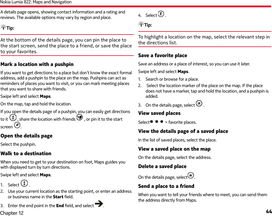 Nokia Lumia 822: Maps and Navigation44Chapter 12A details page opens, showing contact information and a rating and reviews. The available options may vary by region and place.Tip: At the bottom of the details page, you can pin the place to the start screen, send the place to a friend, or save the place to your favorites.Mark a location with a pushpinIf you want to get directions to a place but don’t know the exact formal address, add a pushpin to the place on the map. Pushpins can act as reminders of places you want to visit, or you can mark meeting places that you want to share with friends.Swipe left and select Maps.On the map, tap and hold the location.If you open the details page of a pushpin, you can easily get directions to it   , share the location with friends   , or pin it to the start screen  .Open the details pageSelect the pushpin.Walk to a destinationWhen you need to get to your destination on foot, Maps guides you with displayed turn by turn directions.Swipe left and select Maps.1. Select   .2.  Use your current location as the starting point, or enter an address or business name in the Start ﬁ eld.3.  Enter the end point in the End ﬁ eld, and select  .4. Select   .Tip: To highlight a location on the map, select the relevant step in the directions list.Save a favorite placeSave an address or a place of interest, so you can use it later.Swipe left and select Maps.1.  Search or browse for a place.2.   Select the location marker of the place on the map. If the place does not have a marker, tap and hold the location, and a pushpin is added.3.  On the details page, select   .View saved placesSelect  &gt; favorite places.View the details page of a saved placeIn the list of saved places, select the place.View a saved place on the mapOn the details page, select the address.Delete a saved placeOn the details page, select .Send a place to a friendWhen you want to tell your friends where to meet, you can send them the address directly from Maps.