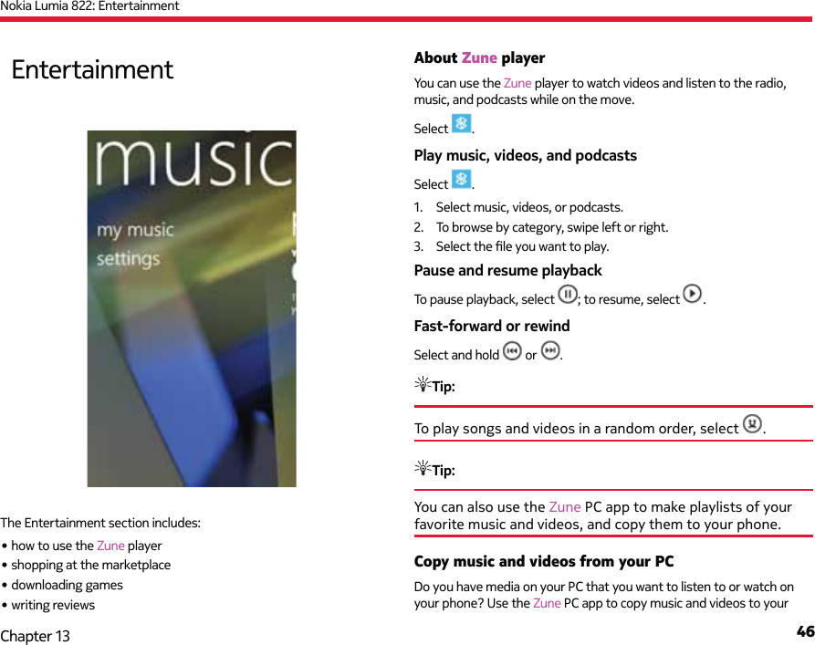 Nokia Lumia 822: Entertainment46Chapter 13About Zune playerYou can use the Zune player to watch videos and listen to the radio, music, and podcasts while on the move.Select  .Play music, videos, and podcastsSelect  .1.  Select music, videos, or podcasts.2.  To browse by category, swipe left or right.3. Select the ﬁ le you want to play.Pause and resume playbackTo pause playback, select  ; to resume, select  .Fast-forward or rewindSelect and hold   or  .Tip: To play songs and videos in a random order, select  .Tip: You can also use the Zune PC app to make playlists of your favorite music and videos, and copy them to your phone.Copy music and videos from your PCDo you have media on your PC that you want to listen to or watch on your phone? Use the Zune PC app to copy music and videos to your EntertainmentThe Entertainment section includes:• how to use the Zune player• shopping at the marketplace• downloading games• writing reviews