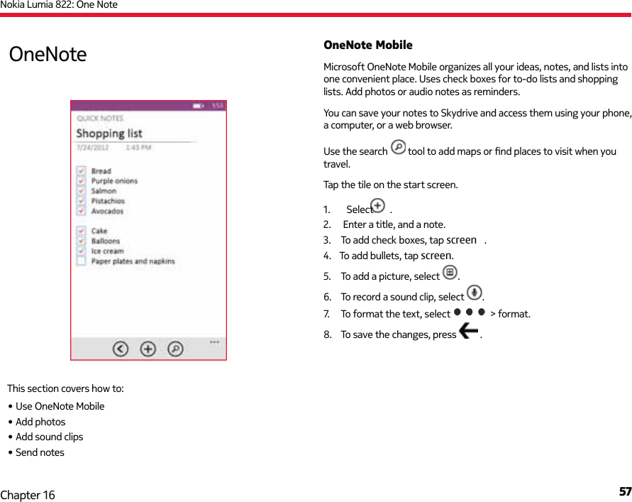 Nokia Lumia 822: One Note57Chapter 16OneNote MobileMicrosoft OneNote Mobile organizes all your ideas, notes, and lists into one convenient place. Uses check boxes for to-do lists and shopping lists. Add photos or audio notes as reminders.You can save your notes to Skydrive and access them using your phone, a computer, or a web browser.Use the search   tool to add maps or ﬁ nd places to visit when you travel.5.  To add a picture, select  .6.  To record a sound clip, select  .7.  To format the text, select  &gt; format.8.  To save the changes, press   .OneNoteThis section covers how to:• Use OneNote Mobile• Add photos• Add sound clips• Send notes 1.  Select  .2.   Enter a title, and a note.3.  To add check boxes, tap screen   .4.  To add bullets, tap screen.Tap the tile on the start screen.
