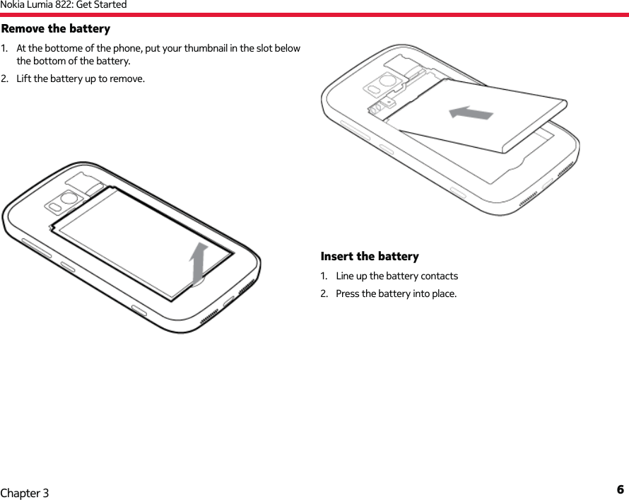 Nokia Lumia 822: Get Started6Chapter 3Remove the battery1.  At the bottome of the phone, put your thumbnail in the slot below the bottom of the battery.2.  Lift the battery up to remove.Insert the battery1.  Line up the battery contacts2.  Press the battery into place.