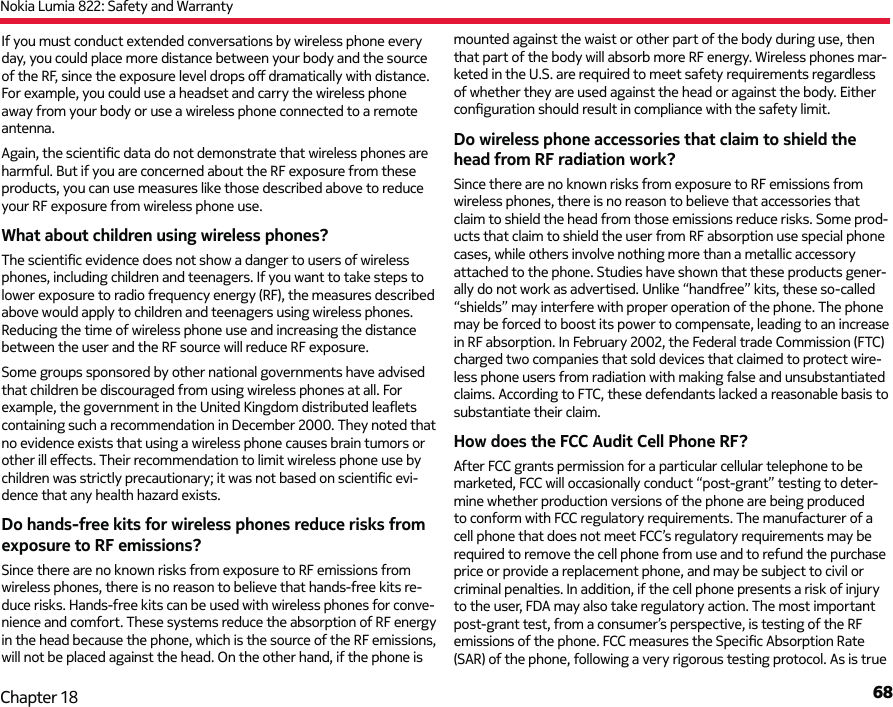 Nokia Lumia 822: Safety and Warranty68Chapter 18If you must conduct extended conversations by wireless phone every day, you could place more distance between your body and the source of the RF, since the exposure level drops oﬀ   dramatically with distance. For example, you could use a headset and carry the wireless phone away from your body or use a wireless phone connected to a remote antenna. Again, the scientiﬁ c data do not demonstrate that wireless phones are harmful. But if you are concerned about the RF exposure from these products, you can use measures like those described above to reduce your RF exposure from wireless phone use.What about children using wireless phones?The scientiﬁ c evidence does not show a danger to users of wireless phones, including children and teenagers. If you want to take steps to lower exposure to radio frequency energy (RF), the measures described above would apply to children and teenagers using wireless phones. Reducing the time of wireless phone use and increasing the distance between the user and the RF source will reduce RF exposure.Some groups sponsored by other national governments have advised that children be discouraged from using wireless phones at all. For example, the government in the United Kingdom distributed leaﬂ ets containing such a recommendation in December 2000. They noted that no evidence exists that using a wireless phone causes brain tumors or other ill eﬀ ects. Their recommendation to limit wireless phone use by children was strictly precautionary; it was not based on scientiﬁ c evi-dence that any health hazard exists.Do hands-free kits for wireless phones reduce risks from exposure to RF emissions?Since there are no known risks from exposure to RF emissions from wireless phones, there is no reason to believe that hands-free kits re-duce risks. Hands-free kits can be used with wireless phones for conve-nience and comfort. These systems reduce the absorption of RF energy in the head because the phone, which is the source of the RF emissions, will not be placed against the head. On the other hand, if the phone is mounted against the waist or other part of the body during use, then that part of the body will absorb more RF energy. Wireless phones mar-keted in the U.S. are required to meet safety requirements regardless of whether they are used against the head or against the body. Either conﬁ guration should result in compliance with the safety limit.Do wireless phone accessories that claim to shield the head from RF radiation work?Since there are no known risks from exposure to RF emissions from wireless phones, there is no reason to believe that accessories that claim to shield the head from those emissions reduce risks. Some prod-ucts that claim to shield the user from RF absorption use special phone cases, while others involve nothing more than a metallic accessory  attached to the phone. Studies have shown that these products gener-ally do not work as advertised. Unlike “handfree” kits, these so-called “shields” may interfere with proper operation of the phone. The phone may be forced to boost its power to compensate, leading to an increase in RF absorption. In February 2002, the Federal trade Commission (FTC) charged two companies that sold devices that claimed to protect wire-less phone users from radiation with making false and unsubstantiated claims. According to FTC, these defendants lacked a reasonable basis to substantiate their claim.How does the FCC Audit Cell Phone RF?After FCC grants permission for a particular cellular telephone to be marketed, FCC will occasionally conduct “post-grant” testing to deter-mine whether production versions of the phone are being produced to conform with FCC regulatory requirements. The manufacturer of a cell phone that does not meet FCC’s regulatory requirements may be required to remove the cell phone from use and to refund the purchase price or provide a replacement phone, and may be subject to civil or criminal penalties. In addition, if the cell phone presents a risk of injury to the user, FDA may also take regulatory action. The most important post-grant test, from a consumer’s perspective, is testing of the RF emissions of the phone. FCC measures the Speciﬁ c Absorption Rate (SAR) of the phone, following a very rigorous testing protocol. As is true 