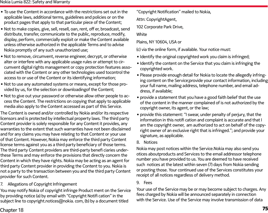 Nokia Lumia 822: Safety and Warranty75Chapter 18• To use the Content in accordance with the restrictions set out in the applicable laws, additional terms, guidelines and policies or on the product pages that apply to that particular piece of the Content;• Not to make copies, give, sell, resell, oan, rent, oﬀ   er, broadcast, send distribute, transfer, communicate to the public, reproduce, modify, display, perform, commercially exploit or make the Content available unless otherwise authorized in the applicable Terms and to advise Nokia promptly of any such unauthorized use;• Not to remove, circumvent, reverse engineer, decrypt, or otherwise alter or interfere with any applicable usage rules or attempt to cir-cumvent digital rights management or copy protection features asso-ciated with the Content or any other technologies used tocontrol the access to or use of the Content or its identifying information;• Not to use any automated systems or means, except for those pro-vided by us, for the selection or downloadingof the Content;• Not to give out your password or otherwise allow other people to ac-cess the Content. The restrictions on copying that apply to applicable media also apply to the Content accessed as part of this Service.The Content is owned and/or controlled by Nokia and/or its respective licensors and is protected by intellectual property laws. The third party Content provider is solely responsible for any Content it provides, any warranties to the extent that such warranties have not been disclaimed and for any claims you may have relating to that Content or your use of that Content. However, Nokia may enforce the third party Content license terms against you as a third party beneﬁ ciary of those terms. The third party Content providers are third-party beneﬁ  ciaries under-these Terms and may enforce the provisions that directly concern the Content in which they have rights. Nokia may be acting as an agent for third party Content provider in providing the Content to you. Nokia is not a party to the transaction between you and the third party Content provider for such Content.7.  Allegations of Copyright InfringementYou may notify Nokia of copyright infringe Product ment on the Service by providing notice (a) by email with “Copyright Notiﬁ  cation” in the subject line to copyright.notices@nokia. com, (b) by a document titled “Copyright Notiﬁ cation” mailed to Nokia, Attn: CopyrightAgent, 102 Corporate Park Drive, WhitePlains, NY 10604, USA or (c) via the online form, if available. Your notice must:• Identify the original copyrighted work you claim is infringed;• Identify the content on the Service that you claim is infringing the copyrighted work.• Please provide enough detail for Nokia to locate the allegedly infring-ing content on the Service;provide your contact information, including your full name, mailing address, telephone number, and email ad-dress, if available; • provide a statement that you have a good faith belief that the use of the content in the manner complained of is not authorized by the copyright owner, its agent, or the law; • provide this statement: “I swear, under penalty of perjury, that the information in this notiﬁ  cation and complaint is accurate and that I am the copyright owner,  am authorized to act on behalf of the copy-right owner of an exclusive right that is infringed.”; and provide your signature, as applicable.8. NoticesNokia may post notices within the Service.Nokia may also send you otices aboutproducts and Services to the email addressor telephone number you have provided to us. You are deemed to have received such notices at the latest within seven (7) daysfrom Nokia sending or posting those. Your continued use of the Services constitutes your receipt of all notices regardless of delivery method.9. FeesYour use of the Service may be or may become subject to charges. Any fees charged by Nokia will be announced separately in connection with the Service. Use of the Service may involve transmission of data 