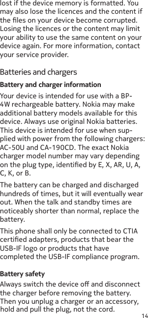 14lost if the device memory is formatted. You may also lose the licences and the content if the les on your device become corrupted. Losing the licences or the content may limit your ability to use the same content on your device again. For more information, contact your service provider.Batteries and chargersBattery and charger informationYour device is intended for use with a BP-4W rechargeable battery. Nokia may make additional battery models available for this device. Always use original Nokia batteries. This device is intended for use when sup-plied with power from the following chargers: AC-50U and CA-190CD. The exact Nokia charger model number may vary depending on the plug type, identied by E, X, AR, U, A, C, K, or B.The battery can be charged and discharged hundreds of times, but it will eventually wear out. When the talk and standby times are noticeably shorter than normal, replace the battery.Battery safetyAlways switch the device o and disconnect the charger before removing the battery. Then you unplug a charger or an accessory, hold and pull the plug, not the cord.This phone shall only be connected to CTIA certied adapters, products that bear the USB-IF logo or products that have completed the USB-IF compliance program.