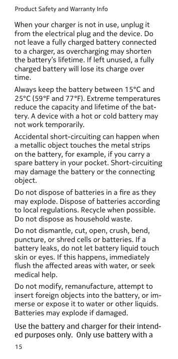 Product Safety and Warranty Info15When your charger is not in use, unplug it from the electrical plug and the device. Do not leave a fully charged battery connected to a charger, as overcharging may shorten the battery’s lifetime. If left unused, a fully charged battery will lose its charge over time.Always keep the battery between 15°C and 25°C (59°F and 77°F). Extreme temperatures reduce the capacity and lifetime of the bat-tery. A device with a hot or cold battery may not work temporarily.Accidental short-circuiting can happen when a metallic object touches the metal strips on the battery, for example, if you carry a spare battery in your pocket. Short-circuiting may damage the battery or the connecting object.Do not dispose of batteries in a re as they may explode. Dispose of batteries according to local regulations. Recycle when possible. Do not dispose as household waste. Do not dismantle, cut, open, crush, bend, puncture, or shred cells or batteries. If a battery leaks, do not let battery liquid touch skin or eyes. If this happens, immediately ush the aected areas with water, or seek medical help.Do not modify, remanufacture, attempt to insert foreign objects into the battery, or im-merse or expose it to water or other liquids. Batteries may explode if damaged. Use the battery and charger for their intend- ed purposes only.  Only use battery with a 