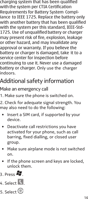 16Additional safety informationMake an emergency call1. Make sure the phone is switched on.2. Check for adequate signal strength. You may also need to do the following:•  Insert a SIM card, if supported by your device.•  Deactivate call restrictions you have activated for your phone, such as call barring, xed dialling, or closed user group.•  Make sure airplane mode is not switched on.•  If the phone screen and keys are locked, unlock them. 3. Press  .4. Select  .5. Select charging system that has been qualified  with the system per CTIA Certification Requirements for Battery System  Compl- iance  to IEEE 1725. Replace the battery only with another battery that has been qualified with the system per this standard, IEEE-Std- 1725. Use of unqualified battery or charger may present risk of fire, explosion, leakage or other hazard, and may invalidate any approval or warranty. If you believe the battery or charger is damaged, take  it to a service center for inspection before continuing to use it. Never use a damaged battery or charger. Only use the  charger indoors.