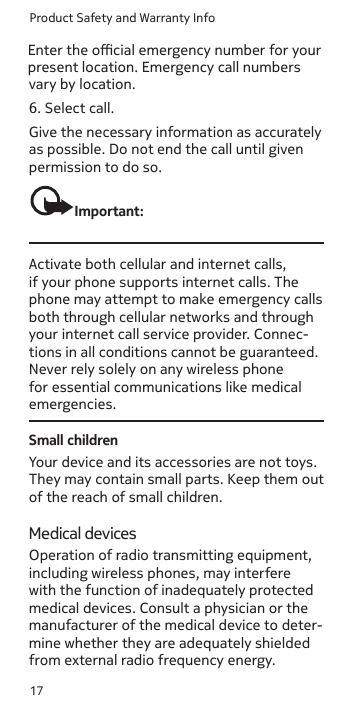 Product Safety and Warranty Info17as possible. Do not end the call until given permission to do so.Important:Activate both cellular and internet calls, if your phone supports internet calls. The phone may attempt to make emergency calls both through cellular networks and through your internet call service provider. Connec-tions in all conditions cannot be guaranteed. Never rely solely on any wireless phone for essential communications like medical emergencies.Small childrenYour device and its accessories are not toys. They may contain small parts. Keep them out of the reach of small children.Medical devicesOperation of radio transmitting equipment, including wireless phones, may interfere with the function of inadequately protected medical devices. Consult a physician or the manufacturer of the medical device to deter-mine whether they are adequately shielded from external radio frequency energy.vary by location.6. Select call.Give the necessary information as accurately Enter the ocial emergency number for your present location. Emergency call numbers Enter the ocial emergency number for your present location. Emergency call numbers Enter the ocial emergency number for your present location. Emergency call numbers 