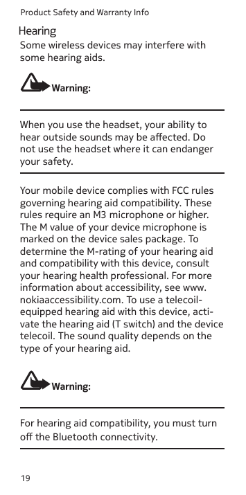 Product Safety and Warranty Info19Some wireless devices may interfere with some hearing aids.Warning:When you use the headset, your ability to hear outside sounds may be aected. Do not use the headset where it can endanger your safety. Your mobile device complies with FCC rules governing hearing aid compatibility. These rules require an M3 microphone or higher. The M value of your device microphone is marked on the device sales package. To determine the M-rating of your hearing aid and compatibility with this device, consult your hearing health professional. For more information about accessibility, see www.nokiaaccessibility.com. To use a telecoil-equipped hearing aid with this device, acti-vate the hearing aid (T switch) and the device telecoil. The sound quality depends on the type of your hearing aid.Warning:For hearing aid compatibility, you must turn o the Bluetooth connectivity.Hearing