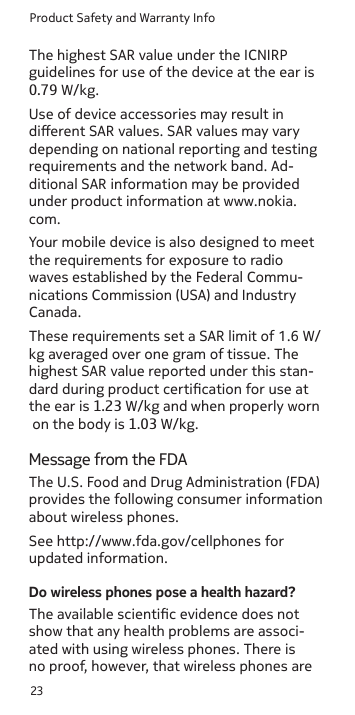 Product Safety and Warranty Info23Use of device accessories may result in dierent SAR values. SAR values may vary depending on national reporting and testing requirements and the network band. Ad-ditional SAR information may be provided under product information at www.nokia.com. Your mobile device is also designed to meet the requirements for exposure to radio waves established by the Federal Commu-nications Commission (USA) and Industry Canada.Message from the FDAThe U.S. Food and Drug Administration (FDA) provides the following consumer information about wireless phones.See http://www.fda.gov/cellphones for updated information.Do wireless phones pose a health hazard?The available scientic evidence does not show that any health problems are associ-ated with using wireless phones. There is no proof, however, that wireless phones are The highest SAR value under the ICNIRP guidelines for use of the device at the ear is 0.79 W/kg. These requirements set a SAR limit of 1.6 W/kg averaged over one gram of tissue. The highest SAR value reported under this stan-dard during product certication for use at the ear is 1.23 W/kg and when properly worn on the body is 1.03 W/kg.