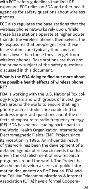 26with FCC safety guidelines that limit RF exposure. FCC relies on FDA and other health agencies for safety questions about wireless phones.FCC also regulates the base stations that the wireless phone networks rely upon. While these base stations operate at higher power than do the wireless phones themselves, the RF exposures that people get from these base stations are typically thousands of times lower than those they can get from wireless phones. Base stations are thus not the primary subject of the safety questions discussed in this document.What is the FDA doing to nd out more about the possible health eects of wireless phone RF?FDA is working with the U.S. National Toxicol-ogy Program and with groups of investiga-tors around the world to ensure that high priority animal studies are conducted to address important questions about the ef-fects of exposure to radio frequency energy (RF). FDA has been a leading participant in the World Health Organization International Electromagnetic Fields (EMF) Project since its inception in 1996. An inuential result of this work has been the development of a detailed agenda of research needs that has driven the establishment of new research programs around the world. The Project has also helped develop a series of public infor-mation documents on EMF issues. FDA and the Cellular Telecommunications &amp; Internet Association (CTIA) have a formal Coopera-