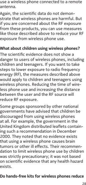 28use a wireless phone connected to a remote antenna. Again, the scientic data do not demon-strate that wireless phones are harmful. But if you are concerned about the RF exposure from these products, you can use measures like those described above to reduce your RF exposure from wireless phone use.What about children using wireless phones?The scientic evidence does not show a danger to users of wireless phones, including children and teenagers. If you want to take steps to lower exposure to radio frequency energy (RF), the measures described above would apply to children and teenagers using wireless phones. Reducing the time of wire-less phone use and increasing the distance between the user and the RF source will reduce RF exposure.Some groups sponsored by other national governments have advised that children be discouraged from using wireless phones at all. For example, the government in the United Kingdom distributed leaets contain-ing such a recommendation in December 2000. They noted that no evidence exists that using a wireless phone causes brain tumors or other ill eects. Their recommen-dation to limit wireless phone use by children was strictly precautionary; it was not based on scientic evidence that any health hazard exists.Do hands-free kits for wireless phones reduce 
