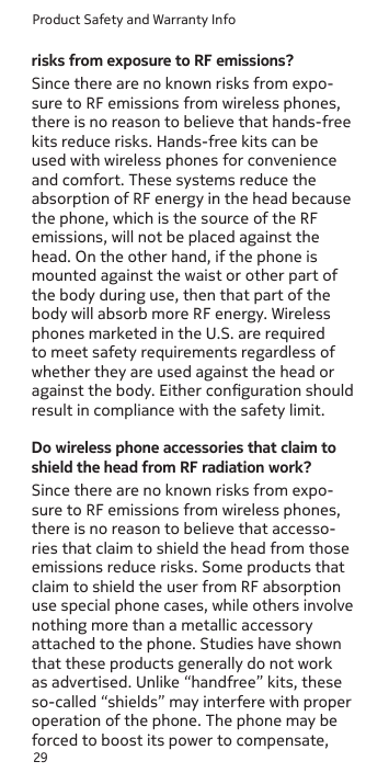 Product Safety and Warranty Info29risks from exposure to RF emissions?Since there are no known risks from expo-sure to RF emissions from wireless phones, there is no reason to believe that hands-free kits reduce risks. Hands-free kits can be used with wireless phones for convenience and comfort. These systems reduce the absorption of RF energy in the head because the phone, which is the source of the RF emissions, will not be placed against the head. On the other hand, if the phone is mounted against the waist or other part of the body during use, then that part of the body will absorb more RF energy. Wireless phones marketed in the U.S. are required to meet safety requirements regardless of whether they are used against the head or against the body. Either conguration should result in compliance with the safety limit.Do wireless phone accessories that claim to shield the head from RF radiation work?Since there are no known risks from expo-sure to RF emissions from wireless phones, there is no reason to believe that accesso-ries that claim to shield the head from those emissions reduce risks. Some products that claim to shield the user from RF absorption use special phone cases, while others involve nothing more than a metallic accessory  attached to the phone. Studies have shown that these products generally do not work as advertised. Unlike “handfree” kits, these so-called “shields” may interfere with proper operation of the phone. The phone may be forced to boost its power to compensate, 