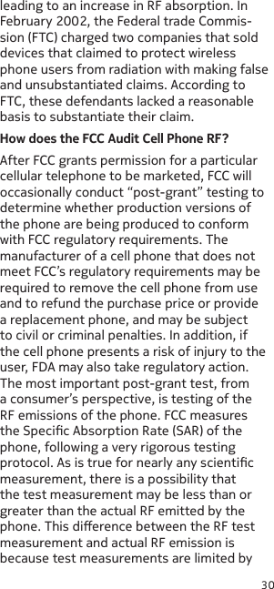 30leading to an increase in RF absorption. In February 2002, the Federal trade Commis-sion (FTC) charged two companies that sold devices that claimed to protect wireless phone users from radiation with making false and unsubstantiated claims. According to FTC, these defendants lacked a reasonable basis to substantiate their claim.How does the FCC Audit Cell Phone RF?After FCC grants permission for a particular cellular telephone to be marketed, FCC will occasionally conduct “post-grant” testing to determine whether production versions of the phone are being produced to conform with FCC regulatory requirements. The manufacturer of a cell phone that does not meet FCC’s regulatory requirements may be required to remove the cell phone from use and to refund the purchase price or provide a replacement phone, and may be subject to civil or criminal penalties. In addition, if the cell phone presents a risk of injury to the user, FDA may also take regulatory action. The most important post-grant test, from a consumer’s perspective, is testing of the RF emissions of the phone. FCC measures the Specic Absorption Rate (SAR) of the phone, following a very rigorous testing protocol. As is true for nearly any scientic measurement, there is a possibility that the test measurement may be less than or greater than the actual RF emitted by the phone. This dierence between the RF test measurement and actual RF emission is because test measurements are limited by 