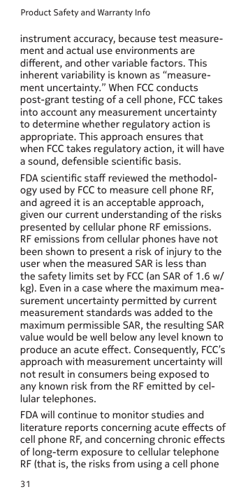 Product Safety and Warranty Info31instrument accuracy, because test measure-ment and actual use environments are dierent, and other variable factors. This inherent variability is known as “measure-ment uncertainty.” When FCC conducts post-grant testing of a cell phone, FCC takes into account any measurement uncertainty to determine whether regulatory action is appropriate. This approach ensures that when FCC takes regulatory action, it will have a sound, defensible scientic basis. FDA scientic sta reviewed the methodol-ogy used by FCC to measure cell phone RF, and agreed it is an acceptable approach, given our current understanding of the risks presented by cellular phone RF emissions. RF emissions from cellular phones have not been shown to present a risk of injury to the user when the measured SAR is less than the safety limits set by FCC (an SAR of 1.6 w/kg). Even in a case where the maximum mea-surement uncertainty permitted by current measurement standards was added to the maximum permissible SAR, the resulting SAR value would be well below any level known to produce an acute eect. Consequently, FCC’s approach with measurement uncertainty will not result in consumers being exposed to any known risk from the RF emitted by cel-lular telephones.FDA will continue to monitor studies and literature reports concerning acute eects of cell phone RF, and concerning chronic eects of long-term exposure to cellular telephone RF (that is, the risks from using a cell phone 