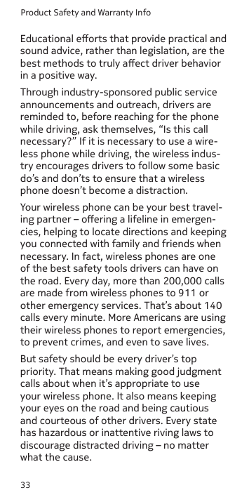Product Safety and Warranty Info33Educational eorts that provide practical and sound advice, rather than legislation, are the best methods to truly aect driver behavior in a positive way.Through industry-sponsored public service announcements and outreach, drivers are reminded to, before reaching for the phone while driving, ask themselves, “Is this call necessary?” If it is necessary to use a wire-less phone while driving, the wireless indus-try encourages drivers to follow some basic do’s and don’ts to ensure that a wireless phone doesn’t become a distraction.Your wireless phone can be your best travel-ing partner – oering a lifeline in emergen-cies, helping to locate directions and keeping you connected with family and friends when necessary. In fact, wireless phones are one of the best safety tools drivers can have on the road. Every day, more than 200,000 calls are made from wireless phones to 911 or other emergency services. That’s about 140 calls every minute. More Americans are using their wireless phones to report emergencies, to prevent crimes, and even to save lives.But safety should be every driver’s top priority. That means making good judgment calls about when it’s appropriate to use your wireless phone. It also means keeping your eyes on the road and being cautious and courteous of other drivers. Every state has hazardous or inattentive riving laws to discourage distracted driving – no matter what the cause.
