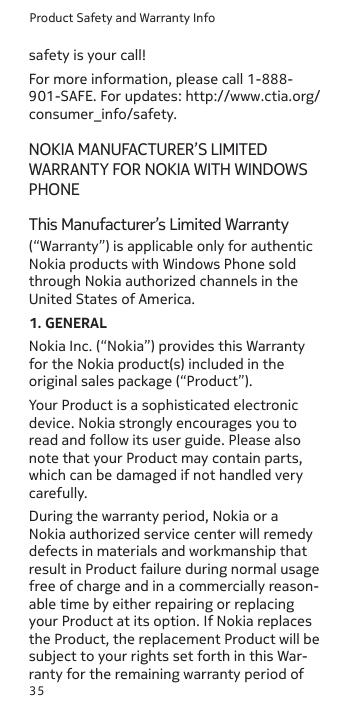 Product Safety and Warranty Info35safety is your call!For more information, please call 1-888-901-SAFE. For updates: http://www.ctia.org/consumer_info/safety.NOKIA MANUFACTURER’S LIMITED WARRANTY FOR NOKIA WITH WINDOWS PHONEThis Manufacturer’s Limited Warranty(“Warranty”) is applicable only for authentic Nokia products with Windows Phone sold through Nokia authorized channels in the United States of America.1. GENERALNokia Inc. (“Nokia”) provides this Warranty for the Nokia product(s) included in the original sales package (“Product”).Your Product is a sophisticated electronic device. Nokia strongly encourages you to read and follow its user guide. Please also note that your Product may contain parts, which can be damaged if not handled very carefully.During the warranty period, Nokia or a Nokia authorized service center will remedy defects in materials and workmanship that result in Product failure during normal usage free of charge and in a commercially reason-able time by either repairing or replacing your Product at its option. If Nokia replaces the Product, the replacement Product will be subject to your rights set forth in this War-ranty for the remaining warranty period of 