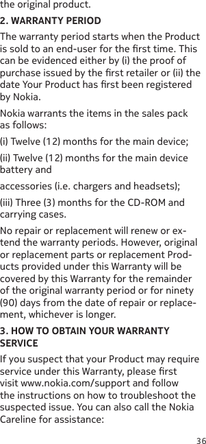 36the original product.2. WARRANTY PERIODThe warranty period starts when the Product is sold to an end-user for the rst time. This can be evidenced either by (i) the proof of purchase issued by the rst retailer or (ii) the date Your Product has rst been registered by Nokia.Nokia warrants the items in the sales pack as follows:(i) Twelve (12) months for the main device;(ii) Twelve (12) months for the main device battery andaccessories (i.e. chargers and headsets);(iii) Three (3) months for the CD-ROM and carrying cases.No repair or replacement will renew or ex-tend the warranty periods. However, original or replacement parts or replacement Prod-ucts provided under this Warranty will be covered by this Warranty for the remainder of the original warranty period or for ninety (90) days from the date of repair or replace-ment, whichever is longer.3. HOW TO OBTAIN YOUR WARRANTY SERVICEIf you suspect that your Product may require service under this Warranty, please rst visit www.nokia.com/support and follow the instructions on how to troubleshoot the suspected issue. You can also call the Nokia Careline for assistance:
