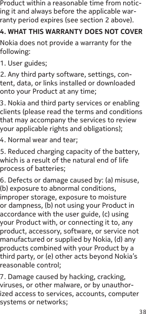 38Product within a reasonable time from notic-ing it and always before the applicable war-ranty period expires (see section 2 above).4. WHAT THIS WARRANTY DOES NOT COVERNokia does not provide a warranty for the following:1. User guides;2. Any third party software, settings, con-tent, data, or links installed or downloaded onto your Product at any time;3. Nokia and third party services or enabling clients (please read the terms and conditions that may accompany the services to review your applicable rights and obligations);4. Normal wear and tear;5. Reduced charging capacity of the battery, which is a result of the natural end of life process of batteries;6. Defects or damage caused by: (a) misuse, (b) exposure to abnormal conditions, improper storage, exposure to moisture or dampness, (b) not using your Product in accordance with the user guide, (c) using your Product with, or connecting it to, any product, accessory, software, or service not manufactured or supplied by Nokia, (d) any products combined with your Product by a third party, or (e) other acts beyond Nokia’s reasonable control;7. Damage caused by hacking, cracking, viruses, or other malware, or by unauthor-ized access to services, accounts, computer systems or networks;