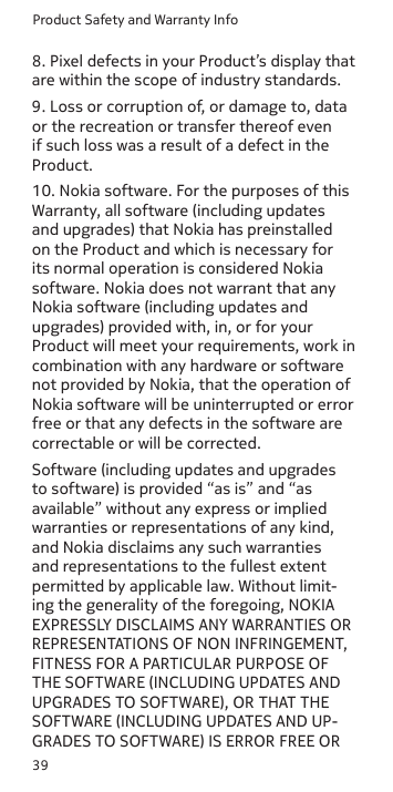 Product Safety and Warranty Info398. Pixel defects in your Product’s display that are within the scope of industry standards.9. Loss or corruption of, or damage to, data or the recreation or transfer thereof even if such loss was a result of a defect in the Product.10. Nokia software. For the purposes of this Warranty, all software (including updates and upgrades) that Nokia has preinstalled on the Product and which is necessary for its normal operation is considered Nokia software. Nokia does not warrant that any Nokia software (including updates and upgrades) provided with, in, or for your Product will meet your requirements, work in combination with any hardware or software not provided by Nokia, that the operation of Nokia software will be uninterrupted or error free or that any defects in the software are correctable or will be corrected.Software (including updates and upgrades to software) is provided “as is” and “as available” without any express or implied warranties or representations of any kind, and Nokia disclaims any such warranties and representations to the fullest extent permitted by applicable law. Without limit-ing the generality of the foregoing, NOKIA EXPRESSLY DISCLAIMS ANY WARRANTIES OR REPRESENTATIONS OF NON INFRINGEMENT, FITNESS FOR A PARTICULAR PURPOSE OF THE SOFTWARE (INCLUDING UPDATES AND UPGRADES TO SOFTWARE), OR THAT THE SOFTWARE (INCLUDING UPDATES AND UP-GRADES TO SOFTWARE) IS ERROR FREE OR 