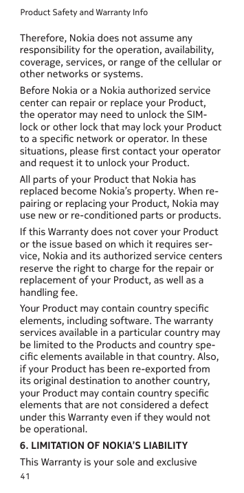 Product Safety and Warranty Info41Therefore, Nokia does not assume any responsibility for the operation, availability, coverage, services, or range of the cellular or other networks or systems.Before Nokia or a Nokia authorized service center can repair or replace your Product, the operator may need to unlock the SIM-lock or other lock that may lock your Product to a specic network or operator. In these situations, please rst contact your operator and request it to unlock your Product. All parts of your Product that Nokia has replaced become Nokia’s property. When re-pairing or replacing your Product, Nokia may use new or re-conditioned parts or products.If this Warranty does not cover your Product or the issue based on which it requires ser-vice, Nokia and its authorized service centers reserve the right to charge for the repair or replacement of your Product, as well as a handling fee.Your Product may contain country specic elements, including software. The warranty services available in a particular country may be limited to the Products and country spe-cic elements available in that country. Also, if your Product has been re-exported from its original destination to another country, your Product may contain country specic elements that are not considered a defect under this Warranty even if they would not be operational.6. LIMITATION OF NOKIA’S LIABILITYThis Warranty is your sole and exclusive 