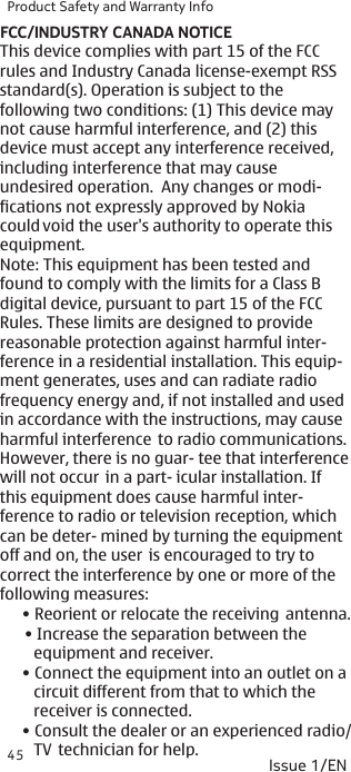 Product Safety and Warranty Info45FCC/INDUSTRY CANADA NOTICEIssue 1/EN• Reorient or relocate the receiving  antenna.• Increase the separation between the     equipment and receiver.• Connect the equipment into an outlet on a    circuit different from that to which the    receiver is connected.• Consult the dealer or an experienced radio/   TV  technician for help.This device complies with part 15 of the FCC rules and Industry Canada license-exempt RSSstandard(s). Operation is subject to the following two conditions: (1) This device may not cause harmful interference, and (2) this device must accept any interference received, including interference that may cause  undesired operation.  Any changes or modi- fications not expressly approved by Nokia could void the user&apos;s authority to operate this equipment.Note: This equipment has been tested and found to comply with the limits for a Class B digital device, pursuant to part 15 of the FCC Rules. These limits are designed to provide reasonable protection against harmful inter- ference in a residential installation. This equip- ment generates, uses and can radiate radio frequency energy and, if not installed and used in accordance with the instructions, may cause harmful interference  to radio communications. However, there is no guar- tee that interferencewill not occur  in a part- icular installation. If this equipment does cause harmful inter- ference to radio or television reception, which can be deter- mined by turning the equipment off and on, the user  is encouraged to try to correct the interference by one or more of the following measures:
