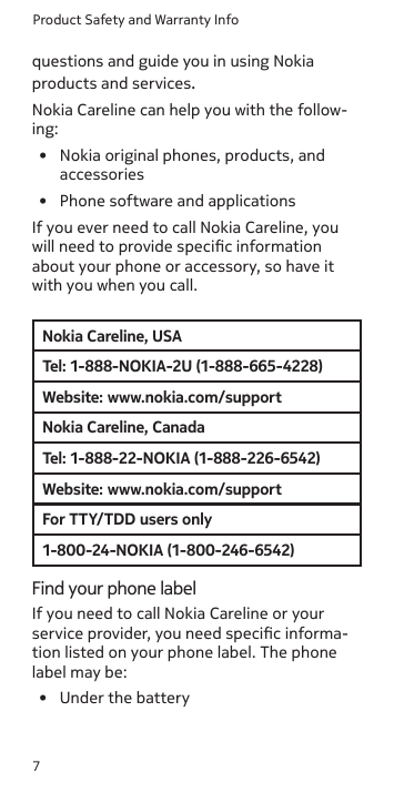 Product Safety and Warranty Info7questions and guide you in using Nokia products and services.Nokia Careline can help you with the follow-ing:•  Nokia original phones, products, and  accessories•  Phone software and applicationsIf you ever need to call Nokia Careline, you will need to provide specic information about your phone or accessory, so have it with you when you call.Nokia Careline, USATel: 1-888-NOKIA-2U (1-888-665-4228)Website: www.nokia.com/supportNokia Careline, CanadaTel: 1-888-22-NOKIA (1-888-226-6542)Website: www.nokia.com/supportFor TTY/TDD users only1-800-24-NOKIA (1-800-246-6542)Find your phone labelIf you need to call Nokia Careline or your service provider, you need specic informa-tion listed on your phone label. The phone label may be:•  Under the battery